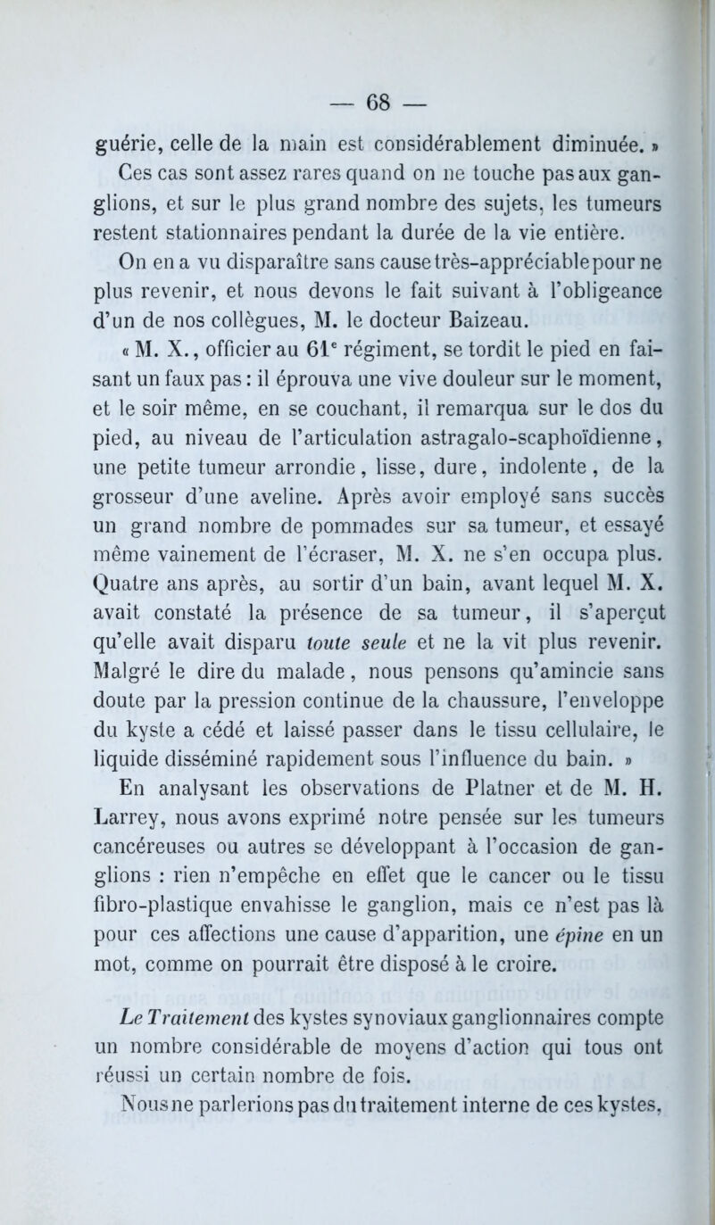 guérie, celle de la main est considérablement diminuée. » Ces cas sont assez rares quand on ne touche pas aux gan- glions, et sur le plus grand nombre des sujets, les tumeurs restent stationnaires pendant la durée de la vie entière. On en a vu disparaître sans cause très-appréciable pour ne plus revenir, et nous devons le fait suivant à l’obligeance d’un de nos collègues, M. le docteur Baizeau. « M. X., officier au 61e régiment, se tordit le pied en fai- sant un faux pas : il éprouva une vive douleur sur le moment, et le soir même, en se couchant, il remarqua sur le dos du pied, au niveau de l’articulation astragalo-scaphoïdienne, une petite tumeur arrondie, lisse, dure, indolente, de la grosseur d’une aveline. Après avoir employé sans succès un grand nombre de pommades sur sa tumeur, et essayé même vainement de l’écraser, M. X. ne s’en occupa plus. Quatre ans après, au sortir d’un bain, avant lequel M. X. avait constaté la présence de sa tumeur, il s’aperçut qu’elle avait disparu toute seule et ne la vit plus revenir. Malgré le dire du malade, nous pensons qu’amincie sans doute par la pression continue de la chaussure, l’enveloppe du kyste a cédé et laissé passer dans le tissu cellulaire, le liquide disséminé rapidement sous l’influence du bain. » En analysant les observations de Platner et de M. H. Larrey, nous avons exprimé notre pensée sur les tumeurs cancéreuses ou autres se développant à l’occasion de gan- glions : rien n’empêche en effet que le cancer ou le tissu fibro-plastique envahisse le ganglion, mais ce n’est pas là pour ces affections une cause d’apparition, une épine en un mot, comme on pourrait être disposé à le croire. Le Traitement des kystes synoviaux ganglionnaires compte un nombre considérable de moyens d’action qui tous ont réussi un certain nombre de fois. Nous ne parlerions pas du traitement interne de ces kystes.