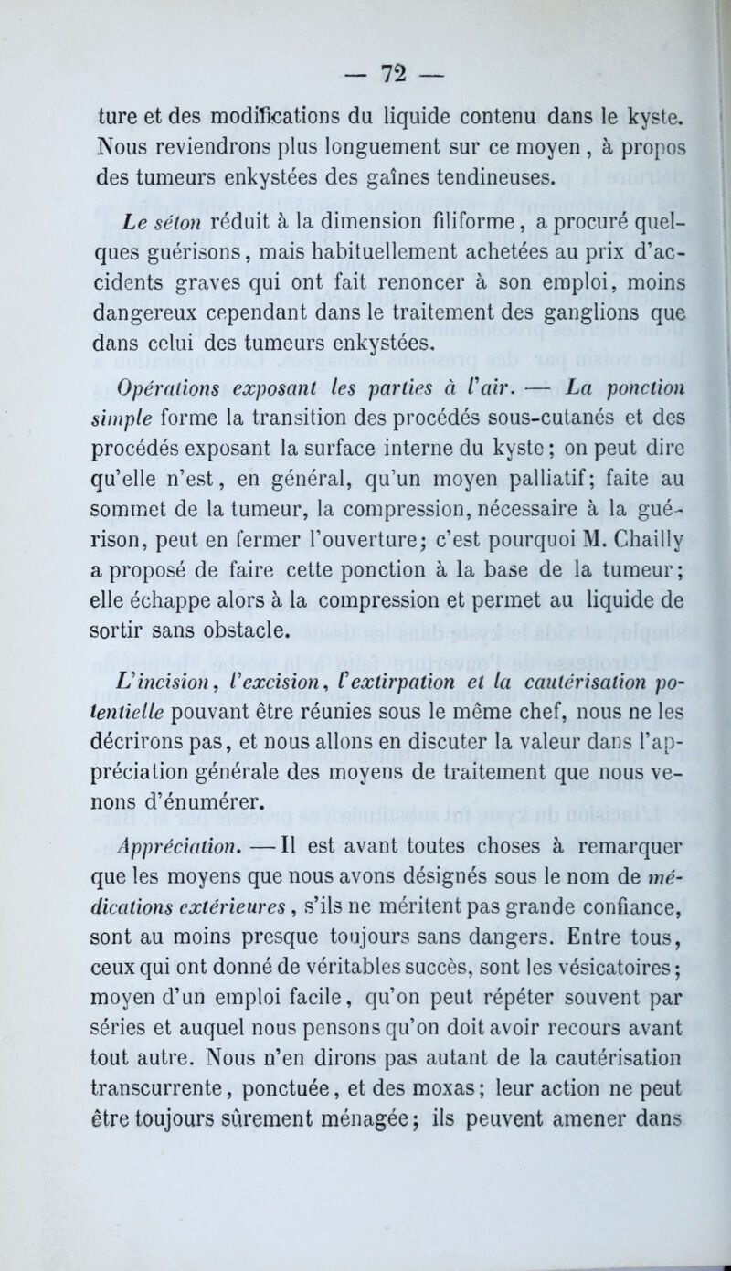 ture et des modifications du liquide contenu dans le kyste. Nous reviendrons plus longuement sur ce moyen , à propos des tumeurs enkystées des gaînes tendineuses. Le séton réduit à la dimension filiforme, a procuré quel- ques guérisons, mais habituellement achetées au prix d’ac- cidents graves qui ont fait renoncer à son emploi, moins dangereux cependant dans le traitement des ganglions que dans celui des tumeurs enkystées. Opérations exposant les parties à l'air. — La ponction simple forme la transition des procédés sous-cutanés et des procédés exposant la surface interne du kyste ; on peut dire qu’elle n’est, en général, qu’un moyen palliatif; faite au sommet de la tumeur, la compression, nécessaire à la gué- rison, peut en fermer l’ouverture; c’est pourquoi M. Chailly a proposé de faire cette ponction à la base de la tumeur ; elle échappe alors à la compression et permet au liquide de sortir sans obstacle. L'incision, l'excision, l'extirpation et la cautérisation po- tentielle pouvant être réunies sous le même chef, nous ne les décrirons pas, et nous allons en discuter la valeur dans l’ap- préciation générale des moyens de traitement que nous ve- nons d’énumérer. Appréciation. —Il est avant toutes choses à remarquer que les moyens que nous avons désignés sous le nom de mé- dications extérieures, s’ils ne méritent pas grande confiance, sont au moins presque toujours sans dangers. Entre tous, ceux qui ont donné de véritables succès, sont les vésicatoires ; moyen d’un emploi facile, qu’on peut répéter souvent par séries et auquel nous pensons qu’on doit avoir recours avant tout autre. Nous n’en dirons pas autant de la cautérisation transcurrente, ponctuée, et des moxas ; leur action ne peut être toujours sûrement ménagée; ils peuvent amener dans