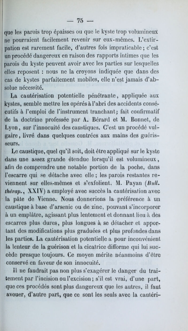 que les parois trop épaisses ou que le kyste trop volumineux j ne pourraient facilement revenir sur eux-mêmes. L’extir- pation est rarement facile, d’autres fois impraticable ; c’est ! un procédé dangereux en raison des rapports intimes que les parois du kyste peuvent avoir avec les parties sur lesquelles | elles reposent : nous ne la croyons indiquée que dans des j cas de kystes parfaitement mobiles, elle n’est jamais d’ab- ! solue nécessité. La cautérisation potentielle pénétrante, appliquée aux i kystes, semble mettre les opérés à l’abri des accidents consé- I cutifs à l’emploi de l’instrument tranchant; fait confirmatif de la doctrine professée par A. Bérard et M. Bonnet, de , Lyon, sur l’innocuité des caustiques. C’est un procédé vul- : gaire, livré dans quelques contrées aux mains des guéris- j seurs. Le caustique, quel qu’il soit, doit être appliqué sur le kyste dans une assez grande étendue lorsqu’il est volumineux, ! afin de comprendre une notable portion de la poche, dans | l’escarre qui se détache avec elle ; les parois restantes re- j viennent sur elles-mêmes et s’exfolient. M. Payan (Bull, thérapXXIV) a employé avec succès la cautérisation avec la pâte de Vienne. Nous donnerions la préférence à un i caustique à base d’arsenic ou de zinc, pouvant s’incorporer à un emplâtre, agissant plus lentement et donnant lieu à des escarres plus dures, plus longues à. se détacher et appor- tant des modifications plus graduées et plus profondes dans les parties. La cautérisation potentielle a pour inconvénient la lenteur de la guérison et la cicatrice difforme qui lui suc- cède presque toujours. Ce moyen mérite néanmoins d’être conservé en faveur de son innocuité. Il ne faudrait pas non plus s’exagérer le danger du trai- tement par l’incision ou l’excision; s’il est vrai, d’une part, que ces procédés sont plus dangereux que les autres, il faut avouer, d’autre part, que ce sont les seuls avec la cautéri-