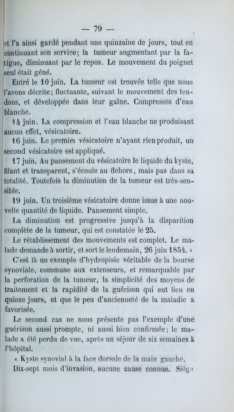 i et l’a ainsi gardé pendant une quinzaine de jours, tout en continuant son service; la tumeur augmentant par la fa- tigue, diminuant par le repos. Le mouvement du poignet seul était gêné. Entré le 10 juin. La tumeur est trouvée telle que nous l’avons décrite; fluctuante, suivant le mouvement des ten- dons, et développée dans leur gaine. Compresses d’eau blanche. 14 juin. La compression et l’eau blanche ne produisant aucun effet, vésicatoire. 16 juin. Le premiei vésicatoire n’ayant rien produit, un second vésicatoire est appliqué. 17 juin. Au pansement du vésicatoire le liquide du kyste, filant et transparent, s’écoule au dehors, mais pas dans sa | totalité. Toutefois la diminution de la tumeur est très-sen- I sible. 19 juin. Un troisième vésicatoire donne issue à une nou- velle quantité de liquide. Pansement simple. La diminution est progressive jusqu’à la disparition | complète de la tumeur, qui est constatée le 25. | Le rétablissement des mouvements est complet. Le ma- I lade demande à sortir, et sort le lendemain, 26 juin 185à. » C’est là un exemple d’hydropisie véritable de la bourse synoviale, commune aux extenseurs, et remarquable par | la perforation de la tumeur, la simplicité des moyens de traitement et la rapidité de la guérison qui eut lieu en quinze jours, et que le peu d’ancienneté de la maladie a | favorisée. Le second cas ne nous présente pas l’exemple d’une guérison aussi prompte, ni aussi bien confirmée; le ma- lade a été perdu de vue, après un séjour de six semaines à l’hôpital. « Kyste synovial à la face dorsale de la main gauche. Dix-sept mois d’invasion, aucune cause connue. Siège