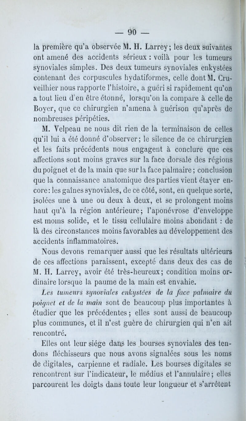 la première qu’a observée M. H. Larrey; les deux suivantes ont amené des accidents sérieux : voilà pour les tumeurs synoviales simples. Des deux tumeurs synoviales enkystées contenant des corpuscules hydatiformes, celle dontM. Cru- veilhier nous rapporte l’histoire, a guéri si rapidement qu’on a tout lieu d’en être étonné, lorsqu’on la compare à celle de Boyer, que ce chirurgien n’amena à guérison qu’après de nombreuses péripéties. M. Velpeau ne nous dit rien de la terminaison de celles qu’il lui a été donné d’observer; le silence de ce chirurgien et les faits précédents nous engagent à conclure que ces affections sont moins graves sur la face dorsale des régions du poignet et de la main que sur la face palmaire ; conclusion que la connaissance anatomique des parties vient étayer en- core: les gaines synoviales, de ce côté, sont, en quelque sorte, isolées une à une ou deux à deux, et se prolongent moins haut qu’à la région antérieure; l’aponévrose d’enveloppe est moins solide, et le tissu cellulaire moins abondant : de là des circonstances moins favorables au développement des accidents inflammatoires. Nous devons remarquer aussi que les résultats ultérieurs de ces affections paraissent, excepté dans deux des cas de M. H. Larrey, avoir été très-heureux; condition moins or- dinaire lorsque la paume de la main est envahie. Les tumeurs synoviales enkystées de la face palmaire du poignet et de la main sont de beaucoup plus importantes à étudier que les précédentes ; elles sont aussi de beaucoup plus communes, et il n’est guère de chirurgien qui n’en ait rencontré. Elles ont leur siège dans les bourses synoviales des ten- dons fléchisseurs que nous avons signalées sous les noms de digitales, carpienne et radiale. Les bourses digitales se rencontrent sur l’indicateur, le médius et l’annulaire; elles parcourent les doigts dans toute leur longueur et s’arrêtent