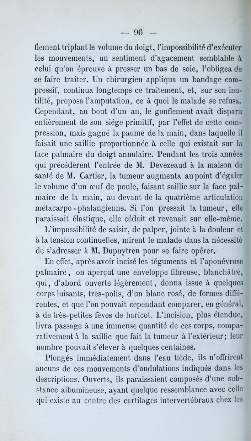 flement triplant le volume du doigt, l’impossibilité d’exécuter les mouvements, un sentiment d’agacement semblable à celui qu’on éprouve à presser un bas de soie, l’obligea de se faire traiter. Un chirurgien appliqua un bandage com- pressif, continua longtemps ce traitement, et, sur son inu- tilité, proposa l’amputation, ce à quoi le malade se refusa. Cependant, au bout d’un an, le gonflement avait disparu entièrement de son siège primitif, par l’effet de cette com- pression, mais gagné la paume de la main, dans laquelle il faisait une saillie proportionnée à celle qui existait sur la face palmaire du doigt annulaire. Pendant les trois années qui précédèrent l’entrée de M. Devezeaud à la maison de santé de M. Cartier, la tumeur augmenta au point d’égaler le volume d’un œuf de poule, faisant saillie sur la face pal- maire de la main, au devant de la quatrième articulation métacarpo-phalangienne. Si l’on pressait la tumeur, elle paraissait élastique, elle cédait et revenait sur elle-même. L’impossibilité de saisir, de palper, jointe à la douleur et à la tension continuelles, mirent le malade dans la nécessité de s’adresser à M. Dupuytren pour se faire opérer. En effet, après avoir incisé les téguments et l’aponévrose palmaire, on aperçut une enveloppe fibreuse, blanchâtre, qui, d’abord ouverte légèrement, donna issue à quelques corps luisants, très-polis, d’un blanc rosé, de formes diffé- rentes, et que l’on pouvait cependant comparer, en général, à de très-petites fèves de haricot. L’incision, plus étendue, livra passage à une immense quantité de ces corps, compa- rativement à la saillie que fait la tumeur à l’extérieur; leur nombre pouvait s’élever à quelques centaines. Plongés immédiatement dans l’eau tiède, ils n’offrirent aucuns de ces mouvements d’ondulations indiqués dans les descriptions. Ouverts, ils paraissaient composés d’une sub- stance albumineuse, ayant quelque ressemblance avec celle qui existe au centre des cartilages intervertébraux chez les