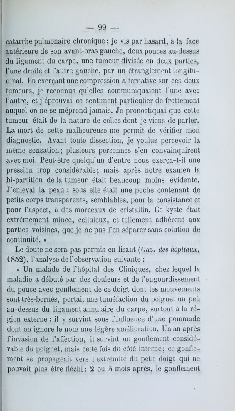 catarrhe pulmonaire chronique ; je vis par hasard, à la face | antérieure de son avant-bras gauche, deux pouces au-dessus j du ligament du carpe, une tumeur divisée en deux parties, ! l’une droite et l’autre gauche, par un étranglement longitu- ! dinal. En exerçant une compression alternative sur ces deux- tumeurs, je reconnus qu’elles communiquaient l’une avec l’autre, et j’éprouvai ce sentiment particulier de frottement j auquel on ne se méprend jamais. Je pronostiquai que cette ! tumeur était de la nature de celles dont je viens de parler. La mort de cette malheureuse me permit de vérifier mon diagnostic. Avant toute dissection, je voulus percevoir la : même sensation; plusieurs personnes s’en convainquirent avec moi. Peut-être quelqu’un d’entre nous exerça-t-il une pression trop considérable; mais après notre examen la bi-partition de la tumeur était beaucoup moins évidente. J’enlevai la peau : sous elle était une poche contenant de petits corps transparents, semblables, pour la consistance et pour l’aspect, à des morceaux de cristallin. Ce kyste était extrêmement mince, celluleux, et tellement adhérent aux parties voisines, que je ne pus l’en séparer sans solution de continuité. » Le doute ne sera pas permis en lisant (Gaz. des hôpitaux, I 1852), l’analyse de l’observation suivante: « Un malade de l’hôpital des Cliniques, chez lequel la maladie a débuté par des douleurs et de l’engourdissement, du pouce avec gonflement de ce doigt dont les mouvements sont très-bornés, portait une tuméfaction du poignet un peù au-dessus du ligament annulaire du carpe, surtout à la ré- gion externe : il y survint sous l’influence d’une pommade dont on ignore le nom une légère amélioration. Un an après l’invasion de l’affection, il survint un gonflement considé- rable du poignet, mais cette fois du côté interne; ce gonfle- ment se propageait vers T extrémité du petit doigt qui ne pouvait plus être fléchi : 2 ou 3 mois après, le gonflement *