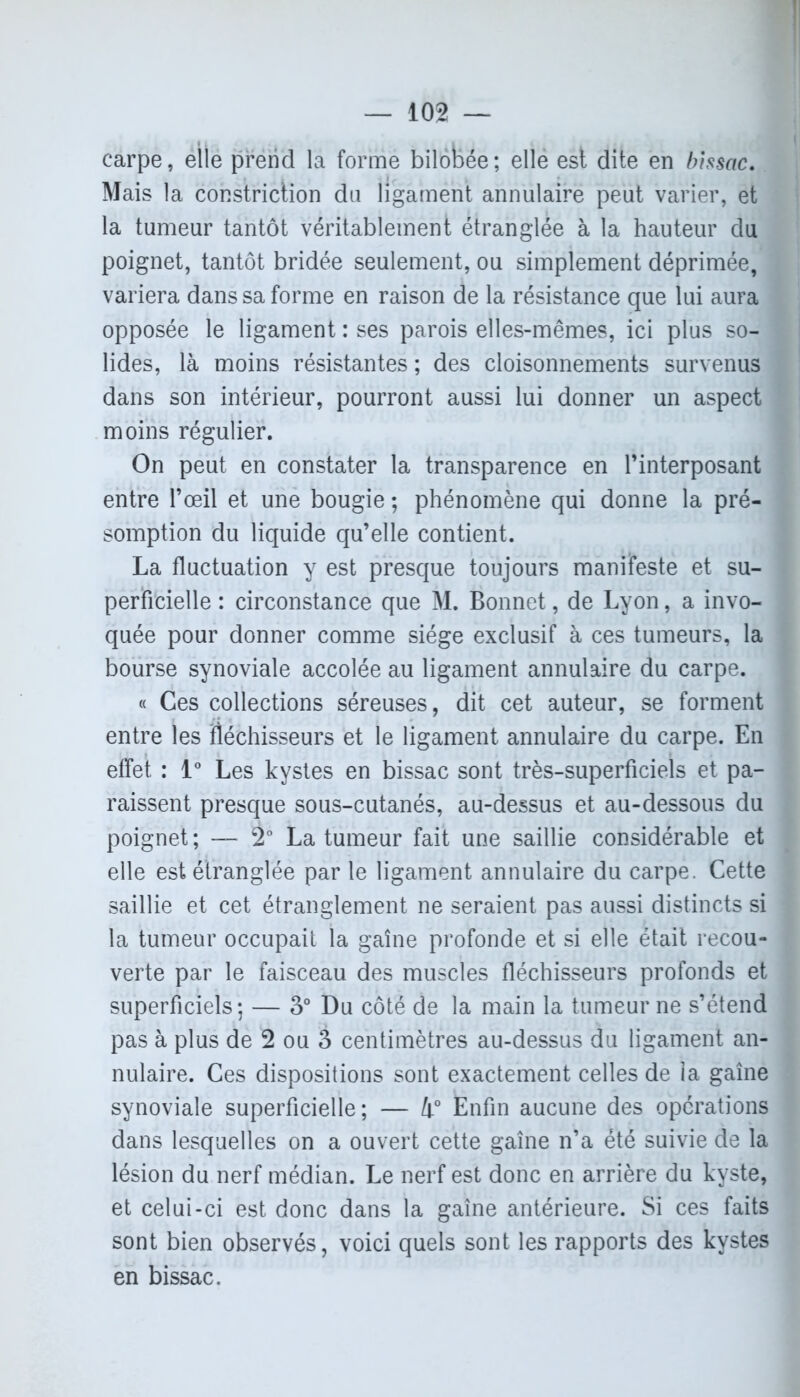 carpe, elle prend la forme bilobée; ellé est dite en bissac. Mais la constriction du ligament annulaire peut varier, et la tumeur tantôt véritablement étranglée à la hauteur du poignet, tantôt bridée seulement, ou simplement déprimée, variera dans sa forme en raison de la résistance que lui aura opposée le ligament : ses parois elles-mêmes, ici plus so- lides, là moins résistantes ; des cloisonnements survenus dans son intérieur, pourront aussi lui donner un aspect moins régulier. On peut en constater la transparence en l’interposant entre l’œil et une bougie ; phénomène qui donne la pré- somption du liquide qu’elle contient. La fluctuation y est presque toujours manifeste et su- perficielle : circonstance que M. Bonnet, de Lyon, a invo- quée pour donner comme siège exclusif à ces tumeurs, la bourse synoviale accolée au ligament annulaire du carpe. « Ces collections séreuses, dit cet auteur, se forment entre les fléchisseurs et le ligament annulaire du carpe. En effet : 1° Les kystes en bissac sont très-superficiels et pa- raissent presque sous-cutanés, au-dessus et au-dessous du poignet ; — 2° La tumeur fait une saillie considérable et elle est étranglée par le ligament annulaire du carpe. Cette saillie et cet étranglement ne seraient pas aussi distincts si la tumeur occupait la gaine profonde et si elle était recou- verte par le faisceau des muscles fléchisseurs profonds et superficiels; — 3° Du côté de la main la tumeur ne s’étend pas à plus de 2 ou 3 centimètres au-dessus du ligament an- nulaire. Ces dispositions sont exactement celles de ia gaine synoviale superficielle; — i° Enfin aucune des opérations dans lesquelles on a ouvert cette gaine n’a été suivie de la lésion du nerf médian. Le nerf est donc en arrière du kyste, et celui-ci est donc dans la gaine antérieure. Si ces faits sont bien observés, voici quels sont les rapports des kystes en bissac.