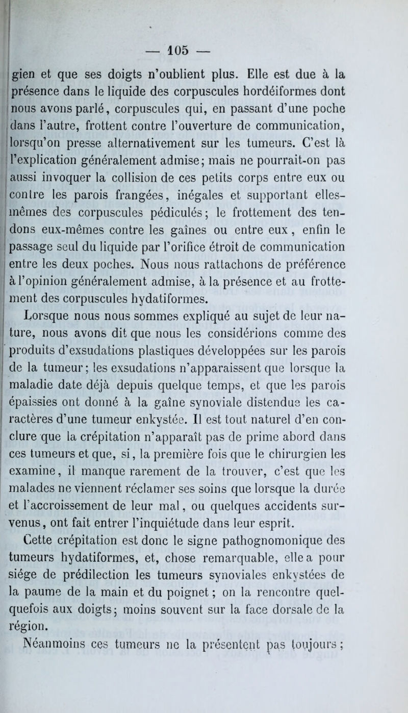 gien et que ses doigts n’oublient plus. Elle est due à la présence dans le liquide des corpuscules hordéiformes dont j nous avons parlé, corpuscules qui, en passant d’une poche jdans l’autre, frottent contre l’ouverture de communication, lorsqu’on presse alternativement sur les tumeurs. C’est là j l’explication généralement admise; mais ne pourrait-on pas ! aussi invoquer la collision de ces petits corps entre eux ou contre les parois frangées, inégales et supportant elles- mêmes des corpuscules pédiculés; le frottement des ten- dons eux-mêmes contre les gaines ou entre eux, enfin le passage seul du liquide par l’orifice étroit de communication entre les deux poches. Nous nous rattachons de préférence j à l’opinion généralement admise, à la présence et au frotte- j ment des corpuscules hydatiformes. Lorsque nous nous sommes expliqué au sujet de leur na- ture, nous avons dit que nous les considérions comme des produits d’exsudations plastiques développées sur les parois de la tumeur; les exsudations n’apparaissent que lorsque la maladie date déjà depuis quelque temps, et que les parois épaissies ont donné à la gaine synoviale distendue les ca- ractères d’une tumeur enkystée. Il est tout naturel d’en con- clure que la crépitation n’apparaît pas de prime abord dans ces tumeurs et que, si, la première fois que le chirurgien les examine, il manque rarement de la trouver, c’est que les malades ne viennent réclamer ses soins que lorsque la durée et l’accroissement de leur mal, ou quelques accidents sur- venus, ont fait entrer l’inquiétude dans leur esprit. Cette crépitation est donc le signe pathognomonique des tumeurs hydatiformes, et, chose remarquable, elle a pour siège de prédilection les tumeurs synoviales enkystées de la paume de la main et du poignet ; on la rencontre quel- quefois aux doigts ; moins souvent sur la face dorsale de la région. Néanmoins ces tumeurs ne la présentent pas toujours ;