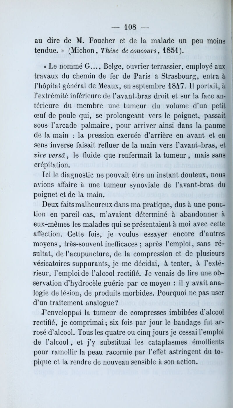 au dire de M. Foucher et de la malade un peu moins tendue. » (Michon, Thèse de concours, 1851). « Le nommé G..., Belge, ouvrier terrassier, employé aux travaux du chemin de fer de Paris à Strasbourg, entra à l’hôpital général de Meaux, en septembre 1847. Il portait, à l’extrémité inférieure de l’avant-bras droit et sur la face an- térieure du membre une tumeur du volume d’un petit œuf de poule qui, se prolongeant vers le poignet, passait sous l’arcade palmaire, pour arriver ainsi dans la paume de la main : la pression exercée d’arrière en avant et en sens inverse faisait refluer de la main vers l’avant-bras, et vice versa, le fluide que renfermait la tumeur , mais sans crépitation. Ici le diagnostic ne pouvait être un instant douteux, nous avions affaire à une tumeur synoviale de l’avant-bras du poignet et de la main. Deux faits malheureux dans ma pratique, dus à une ponc- tion en pareil cas, m’avaient déterminé à abandonner à eux-mêmes les malades qui se présentaient à moi avec cette affection. Cette fois, je voulus essayer encore d’autres moyens, très-souvent inefficaces ; après l’emploi, sans ré- sultat, de l’acupuncture, de la compression et de plusieurs vésicatoires suppurants, je me décidai, à tenter, à l’exté- rieur, l’emploi de l’alcool rectifié. Je venais de lire une ob- servation d’hydrocèle guérie par ce moyen : il y avait ana- logie de lésion, de produits morbides. Pourquoi ne pas user d’un traitement analogue? J’enveloppai la tumeur de compresses imbibées d’alcool rectifié, je comprimai ; six fois par jour le bandage fut ar- rosé d’alcool. Tous les quatre ou cinq jours je cessai l’emploi de l’alcool , et j’y substituai les cataplasmes émollients pour ramollir la peau racornie par l’effet astringent du to- pique et la rendre de nouveau sensible à son action.