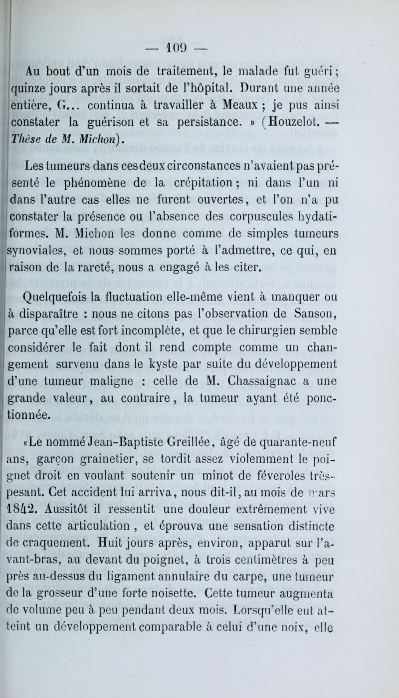 Au bout d’un mois de traitement, le malade fut guéri ; quinze jours après il sortait de l’hôpital. Durant une année entière, G... continua à travailler à Meaux; je pus ainsi constater la guérison et sa persistance. » (Houzelot. — Thèse de M. Miction). Les tumeurs dans cesdeux circonstances n’avaient pas pré- senté le phénomène de la crépitation ; ni dans l’un ni dans l’autre cas elles ne furent ouvertes, et l’on n’a pu constater la présence ou l’absence des corpuscules hydati- ! formes. M. Michon les donne comme de simples tumeurs synoviales, et nous sommes porté à l’admettre, ce qui, en raison de la rareté, nous a engagé à les citer. Quelquefois la fluctuation elle-même vient à manquer ou à disparaître : nous ne citons pas l’observation de Sanson, parce qu’elle est fort incomplète, et que le chirurgien semble considérer le fait dont il rend compte comme un chan- l gement survenu dans le kyste par suite du développement d’une tumeur maligne : celle de M. Chassaignac a une grande valeur, au contraire, la tumeur ayant été ponc- tionnée. «Le nommé Jean-Baptiste Greillée, âgé de quarante-neuf ans, garçon grainetier, se tordit assez violemment le poi- gnet droit en voulant soutenir un minot de féveroles très- pesant. Cet accident lui arriva, nous dit-il, au mois de mars 1842. Aussitôt il ressentit une douleur extrêmement vive î dans cette articulation , et éprouva une sensation distincte de craquement. Huit jours après, environ, apparut sur l’a- vant-bras, au devant du poignet, à trois centimètres à peu près au-dessus du ligament annulaire du carpe, une tumeur de la grosseur d’une forte noisette. Cette tumeur augmenta de volume peu à peu pendant deux mois. Lorsqu’elle eut at- teint un développement comparable à celui d’une noix, elle