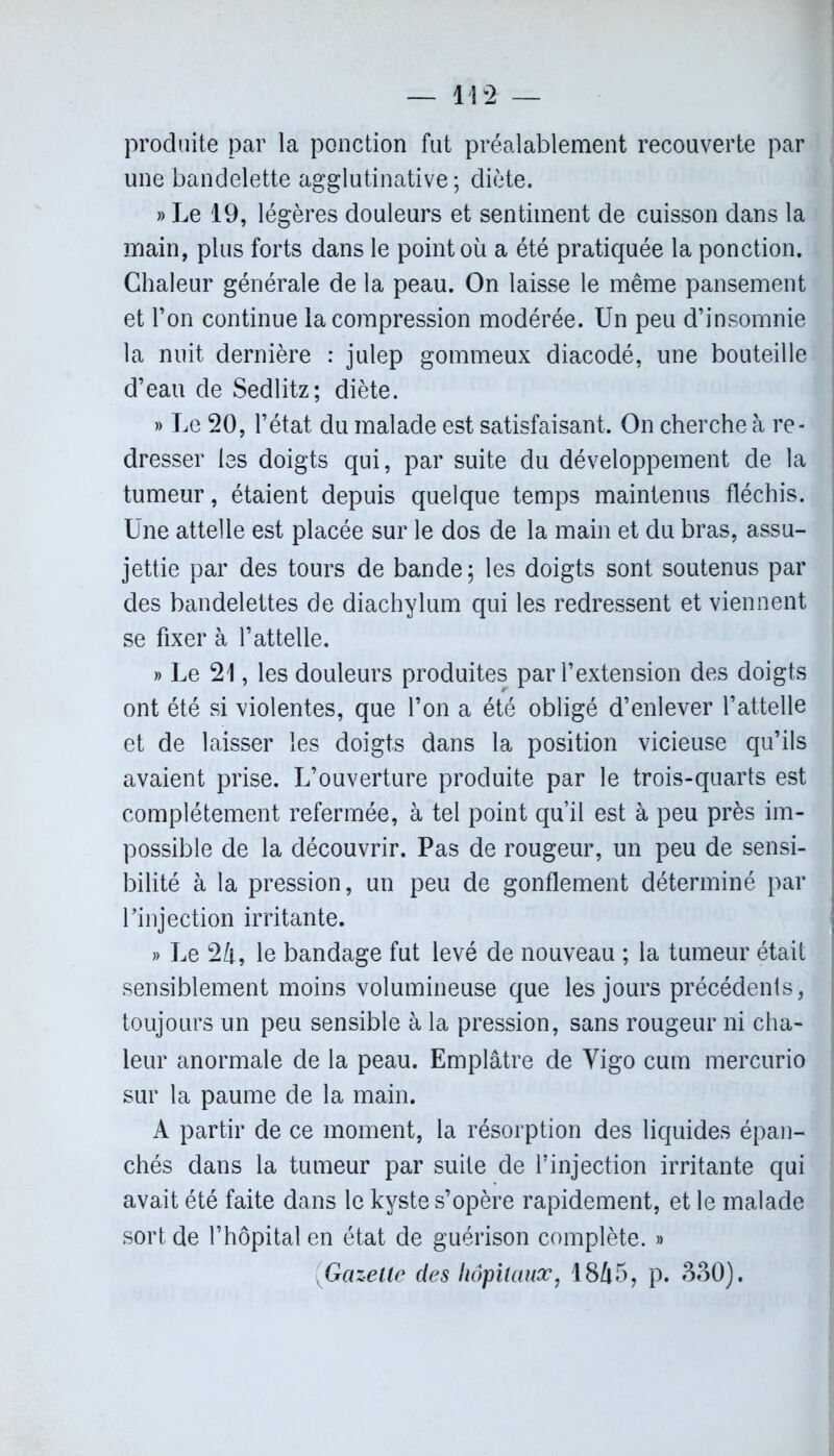 produite par la ponction fut préalablement recouverte par une bandelette agglutinative ; diète. » Le 19, légères douleurs et sentiment de cuisson dans la main, plus forts dans le point où a été pratiquée la ponction. Chaleur générale de la peau. On laisse le même pansement et l’on continue la compression modérée. Un peu d’insomnie la nuit dernière : julep gommeux diacodé, une bouteille d’eau de Sedlitz; diète. » Le 20, l’état du malade est satisfaisant. On cherche à re- dresser les doigts qui, par suite du développement de la tumeur, étaient depuis quelque temps maintenus fléchis. Une attelle est placée sur le dos de la main et du bras, assu- jettie par des tours de bande; les doigts sont soutenus par des bandelettes de diachylum qui les redressent et viennent se fixer à l’attelle. » Le 21, les douleurs produites par l’extension des doigts ont été si violentes, que l’on a été obligé d’enlever l’attelle et de laisser les doigts dans la position vicieuse qu’ils avaient prise. L’ouverture produite par le trois-quarts est complètement refermée, à tel point qu’il est à peu près im- possible de la découvrir. Pas de rougeur, un peu de sensi- bilité à la pression, un peu de gonflement déterminé par Tinjection irritante. » Le 24, le bandage fut levé de nouveau ; la tumeur était sensiblement moins volumineuse que les jours précédents, toujours un peu sensible à la pression, sans rougeur ni cha- leur anormale de la peau. Emplâtre de Vigo cum mercurio sur la paume de la main. A partir de ce moment, la résorption des liquides épan- chés dans la tumeur par suite de l’injection irritante qui avait été faite dans le kyste s’opère rapidement, et le malade sort de l’hôpital en état de guérison complète. » Gazette des hôpitaux, 1845? p. 330).