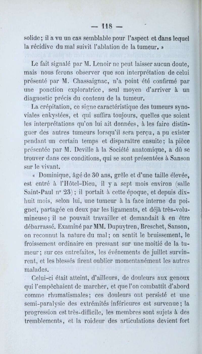 solide ; il a vu un cas semblable pour l’aspect et dans lequel la récidive du mal suivit l’ablation de la tumeur, » Le fait signalé par M. Lenoir ne peut laisser aucun doute, mais nous ferons observer que son interprétation de celui présenté par M. Chassaignac, n’a point été confirmé par une ponction exploratrice, seul moyen d’arriver à un diagnostic précis du contenu de la tumeur. La crépitation, ce signe caractéristique des tumeurs syno- viales enkystées, et qui suffira toujours, quelles que soient les interprétations qu’on lui ait données, à les faire distin- guer des autres tumeurs lorsqu’il sera perçu, a pu exister pendant un certain temps et disparaître ensuite ; la pièce présentée par M. Deville à la Société anatomique, a dû se trouver dans ces conditions, qui se sont présentées à Sanson sur le vivant. « Dominique, âgé de 30 ans, grêle et d’une taille élevée, est entré à l’Hôtel-Dieu, il y a sept mois environ (salle Saint-Paul n° 23) ; il portait à cette époque, et depuis dix- huit mois, selon lui, une tumeur à la face interne du poi- gnet, partagée en deux par les ligaments, et déjà très-volu- mineuse; il ne pouvait travailler et demandait à en être débarrassé. Examiné par MM. Dupuytren, Breschet, Sanson, on reconnut la nature du mal ; on sentit le bruissement, le froissement ordinaire en pressant sur une moitié de la tu- meur ; sur ces entrefaites, les événements de juillet survin- rent, et les blessés firent oublier momentanément les autres malades. Celui-ci était atteint, d’ailleurs, de douleurs aux genoux qui l’empêchaient de marcher, et que l’on combattit d’abord comme rhumatismales; ces douleurs ont persisté et une semi-paralysie des extrémités inférieures est survenue ; la progression est très-difficile, les membres sont sujets à des tremblements, et la roideur des articulations devient fort