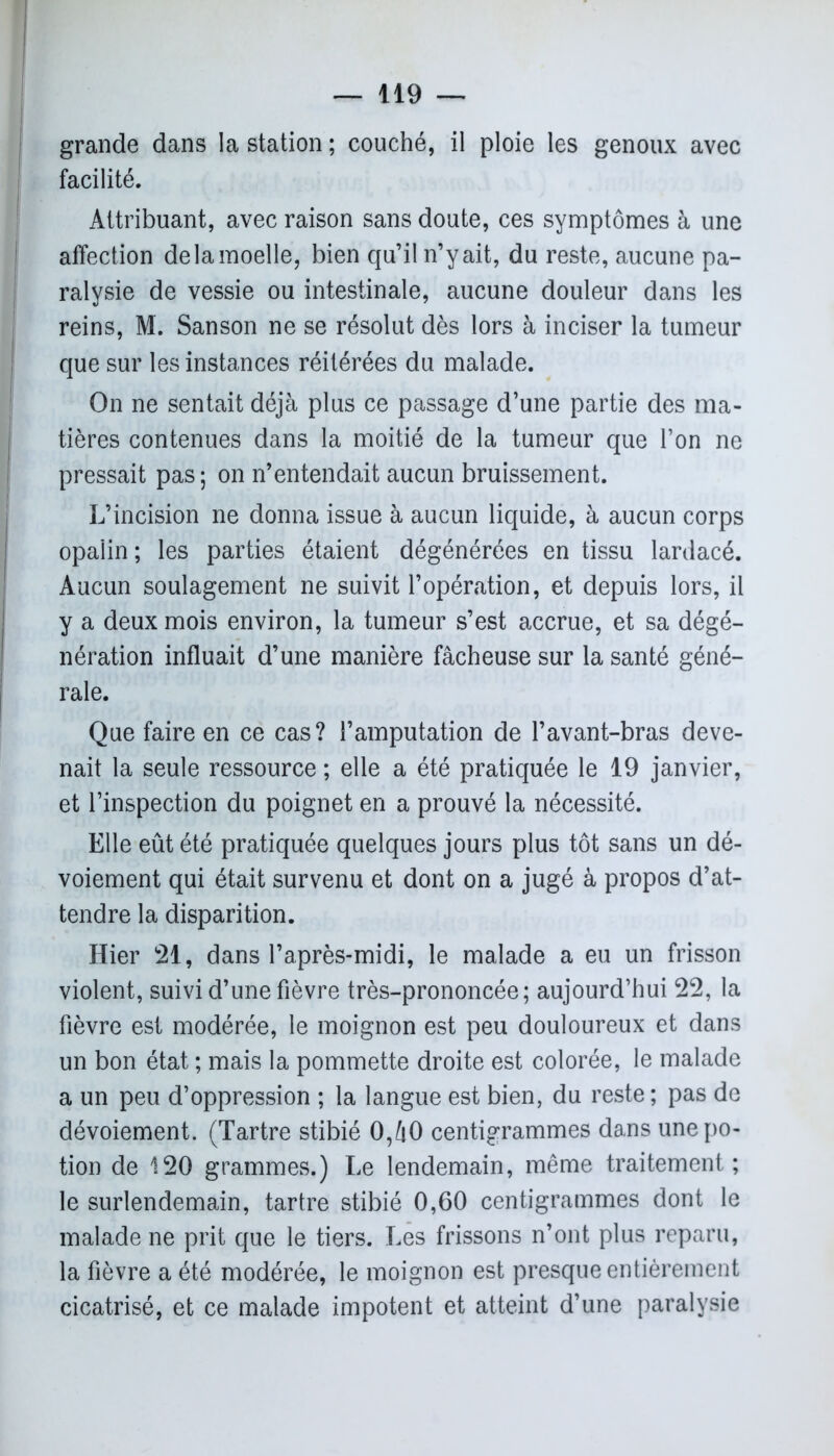 grande dans la station ; couché, il ploie les genoux avec facilité. Attribuant, avec raison sans doute, ces symptômes à une ! affection delà moelle, bien qu’il n’y ait, du reste, aucune pa- ralysie de vessie ou intestinale, aucune douleur dans les reins, M. Sanson ne se résolut dès lors à inciser la tumeur que sur les instances réitérées du malade. On ne sentait déjà plus ce passage d’une partie des ma- tières contenues dans la moitié de la tumeur que l’on ne pressait pas ; on n’entendait aucun bruissement. L’incision ne donna issue à aucun liquide, à aucun corps opalin ; les parties étaient dégénérées en tissu lardacé. Aucun soulagement ne suivit l’opération, et depuis lors, il y a deux mois environ, la tumeur s’est accrue, et sa dégé- nération influait d’une manière fâcheuse sur la santé géné- rale. Que faire en ce cas? l’amputation de l’avant-bras deve- nait la seule ressource ; elle a été pratiquée le 19 janvier, et l’inspection du poignet en a prouvé la nécessité. Elle eût été pratiquée quelques jours plus tôt sans un dé- voiement qui était survenu et dont on a jugé à propos d’at- tendre la disparition. Hier 21, dans l’après-midi, le malade a eu un frisson violent, suivi d’une fièvre très-prononcée; aujourd’hui 22, la fièvre est modérée, le moignon est peu douloureux et dans un bon état ; mais la pommette droite est colorée, le malade a un peu d’oppression ; la langue est bien, du reste ; pas de dévoiement. (Tartre stibié 0,â0 centigrammes dans une po- tion de 120 grammes.) Le lendemain, même traitement; le surlendemain, tartre stibié 0,60 centigrammes dont le malade ne prit que le tiers. Les frissons n’ont plus reparu, la fièvre a été modérée, le moignon est presque entièrement cicatrisé, et ce malade impotent et atteint d’une paralysie