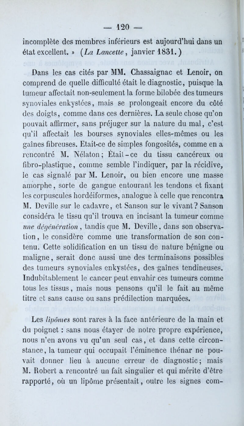 incomplète des membres inférieurs est aujourd’hui dans un état excellent. » (La Lancette, janvier 1831. ) Dans les cas cités par MM. Chassaignac et Lenoir, on comprend de quelle difficulté était le diagnostic, puisque la tumeur affectait non-seulement la forme bilobée des tumeurs synoviales enkystées, mais se prolongeait encore du côté des doigts, comme dans ces dernières. La seule chose qu’on pouvait affirmer, sans préjuger sur la nature du mal, c’est qu’il affectait les bourses synoviales elles-mêmes ou les gaines fibreuses. Etait-ce de simples fongosités, comme en a rencontré M. Nélaton ; Était-ce du tissu cancéreux ou fibro-plastique, comme semble l’indiquer, par la récidive, le cas signalé par M. Lenoir, ou bien encore une masse amorphe, sorte de gangue entourant les tendons et fixant les corpuscules hordéiformes, analogue à celle que rencontra M. Deville sur le cadavre, et Sanson sur le vivant? Sanson considéra le tissu qu’il trouva en incisant la tumeur comme une dégénération, tandis que M. Deville, dans son observa- tion , le considère comme une transformation de son con- tenu. Cette solidification en un tissu de nature bénigne ou maligne, serait donc aussi une des terminaisons possibles des tumeurs synoviales enkystées, des gaines tendineuses. Indubitablement le cancer peut envahir ces tumeurs comme tous les tissus, mais nous pensons qu’il le fait au même titre et sans cause ou sans prédilection marquées. Les lipomes sont rares à la face antérieure de la main et du poignet : sans nous étayer de notre propre expérience, nous n’en avons vu qu’un seul cas, et dans cette circon- stance, la tumeur qui occupait l’éminence thénar ne pou- vait donner lieu à aucune erreur de diagnostic; mais M. Robert a rencontré un fait singulier et qui mérite d’être rapporté, où un lipome présentait, outre les signes corn-