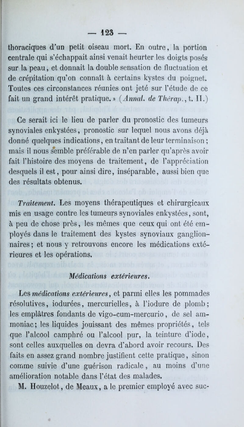 thoraciques d'un petit oiseau mort. En outre, la portion centrale qui s’échappait ainsi venait heurter les doigts posés sur la peau, et donnait la double sensation de fluctuation et de crépitation qu’on connaît à certains kystes du poignet. Toutes ces circonstances réunies ont jeté sur l’étude de ce fait un grand intérêt pratique.» (Annal, de Tliërap., t. II.) Ce serait ici le lieu de parler du pronostic des tumeurs synoviales enkystées, pronostic sur lequel nous avons déjà donné quelques indications, en traitant de leur terminaison ; mais il nous semble préférable de n’en parler qu’après avoir fait l’histoire des moyens de traitement, de l’appréciation desquels il est, pour ainsi dire, inséparable, aussi bien que des résultats obtenus. Traitement. Les moyens thérapeutiques et chirurgicaux mis en usage contre les tumeurs synoviales enkystées, sont, à peu de chose près, les mêmes que ceux qui ont été em- ployés dans le traitement des kystes synoviaux ganglion- naires ; et nous y retrouvons encore les médications exté- rieures et les opérations. Médications extérieures. Les médications extérieures, et parmi elles les pommades résolutives, iodurées, mercurielles, à l’iodure de plomb; les emplâtres fondants de vigo-cum-mercurio, de sel am- moniac; les liquides jouissant des mêmes propriétés, tels que l’alcool camphré ou l’alcool pur, la teinture d’iode, sont celles auxquelles on devra d’abord avoir recours. Des faits en assez grand nombre justifient cette pratique, sinon comme suivie d’une guérison radicale, au moins d’une amélioration notable dans l’état des malades. M. Houzelot, de Meaux, a le premier employé avec suc-