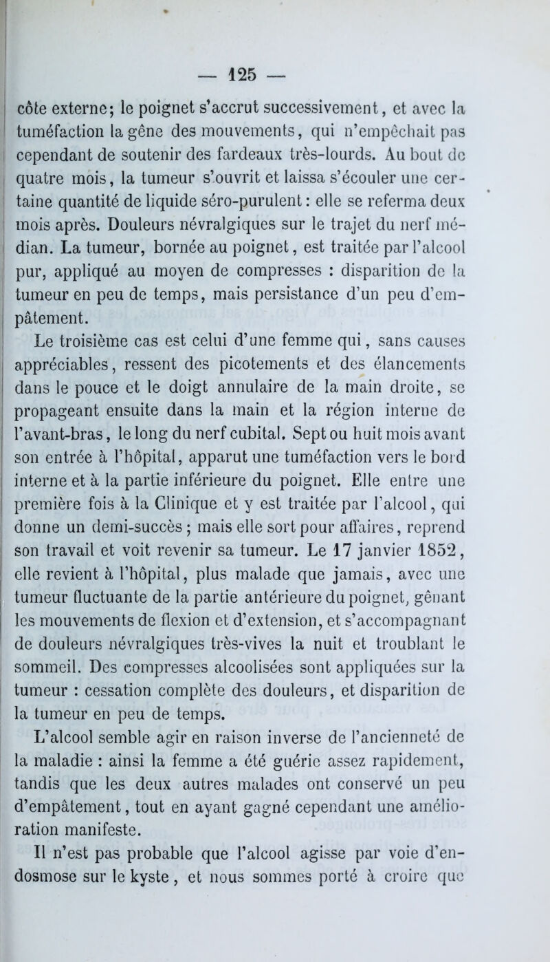 côte externe; le poignet s’accrut successivement, et avec la tuméfaction la gêne des mouvements, qui n’empêchait pas cependant de soutenir des fardeaux très-lourds. Au bout de quatre mois, la tumeur s’ouvrit et laissa s’écouler une cer- taine quantité de liquide séro-purulent : elle se referma deux [ mois après. Douleurs névralgiques sur le trajet du nerf mé- dian. La tumeur, bornée au poignet, est traitée par l’alcool I pur, appliqué au moyen de compresses : disparition de la tumeur en peu de temps, mais persistance d’un peu d’em- j pâtement. Le troisième cas est celui d’une femme qui, sans causes j appréciables, ressent des picotements et des élancements dans le pouce et le doigt annulaire de la main droite, se propageant ensuite dans la main et la région interne de l’avant-bras, le long du nerf cubital. Sept ou huit mois avant son entrée à l’hôpital, apparut une tuméfaction vers le bord interne et à la partie inférieure du poignet. Elle entre une première fois à la Clinique et y est traitée par l’alcool, qui donne un demi-succès ; mais elle sort pour affaires, reprend son travail et voit revenir sa tumeur. Le 17 janvier 1852, elle revient à l’hôpital, plus malade que jamais, avec une tumeur fluctuante de la partie antérieure du poignet, gênant | les mouvements de flexion et d’extension, et s’accompagnant ' de douleurs névralgiques très-vives la nuit et troublant le sommeil. Des compresses alcoolisées sont appliquées sur la tumeur : cessation complète des douleurs, et disparition de la tumeur en peu de temps. L’alcool semble agir en raison inverse de l’ancienneté de la maladie : ainsi la femme a été guérie assez rapidement, tandis que les deux autres malades ont conservé un peu d’empâtement, tout en ayant gagné cependant une amélio- ration manifeste. Il n’est pas probable que l’alcool agisse par voie d’en- dosmose sur le kyste, et nous sommes porté à croire que