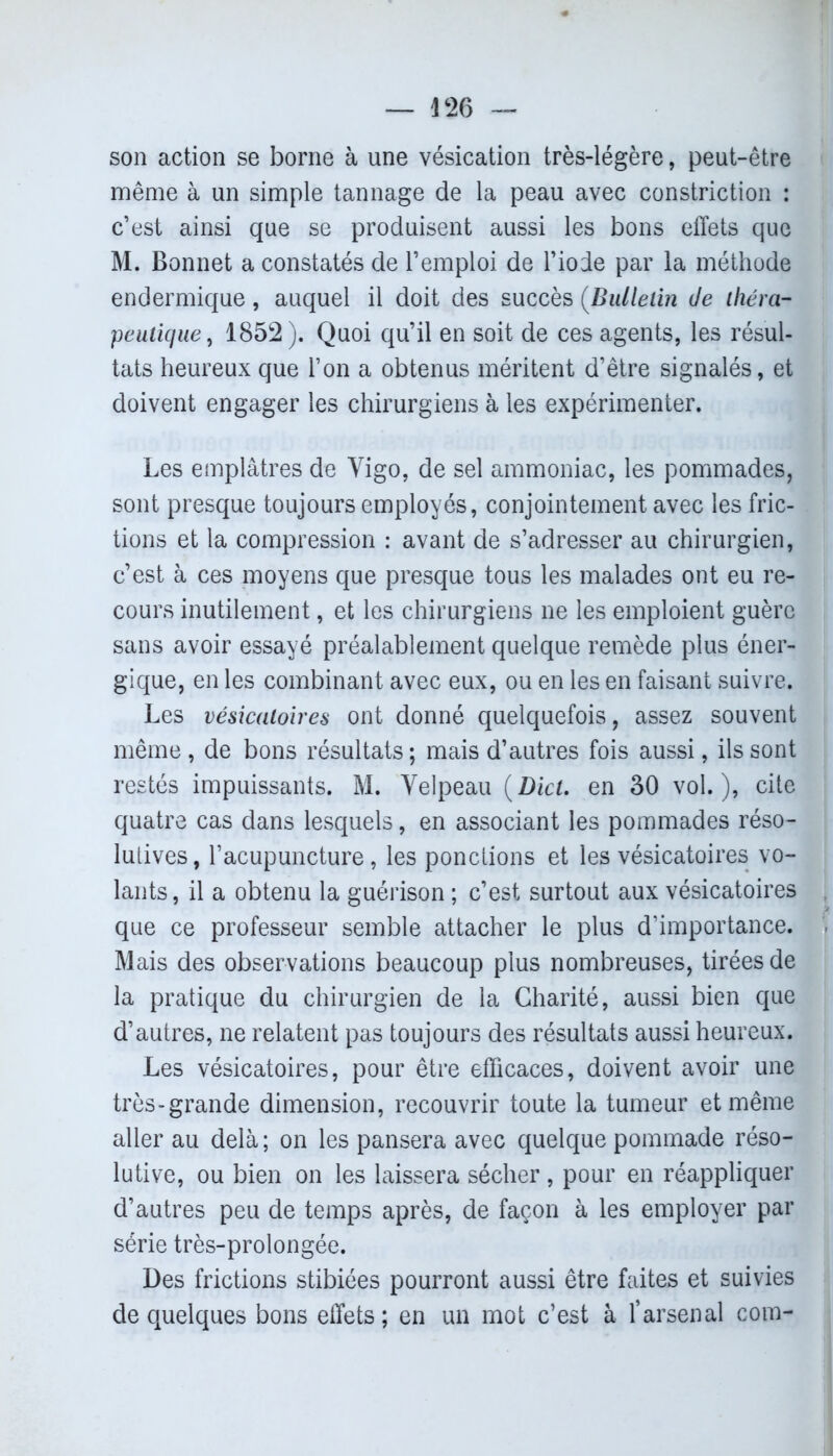 *26 — son action se borne à une vésication très-légère, peut-être même à un simple tannage de la peau avec constriction : c’est ainsi que se produisent aussi les bons effets que M. Bonnet a constatés de l’emploi de l’iode par la méthode endermique, auquel il doit des succès (Bulletin Je théra- peutique, 1852). Quoi qu’il en soit de ces agents, les résul- tats heureux que l’on a obtenus méritent d’être signalés, et doivent engager les chirurgiens à les expérimenter. Les emplâtres de Vigo, de sel ammoniac, les pommades, sont presque toujours employés, conjointement avec les fric- tions et la compression : avant de s’adresser au chirurgien, c’est à ces moyens que presque tous les malades ont eu re- cours inutilement, et les chirurgiens ne les emploient guère sans avoir essayé préalablement quelque remède plus éner- gique, en les combinant avec eux, ou en les en faisant suivre. Les vésicatoires ont donné quelquefois, assez souvent même, de bons résultats ; mais d’autres fois aussi, ils sont restés impuissants. M. Velpeau (Dict. en 30 vol.), cite quatre cas dans lesquels, en associant les pommades réso- lutives, l’acupuncture, les ponctions et les vésicatoires vo- lants, il a obtenu la guérison ; c’est surtout aux vésicatoires que ce professeur semble attacher le plus d’importance. Mais des observations beaucoup plus nombreuses, tirées de la pratique du chirurgien de la Charité, aussi bien que d’autres, ne relatent pas toujours des résultats aussi heureux. Les vésicatoires, pour être efficaces, doivent avoir une très-grande dimension, recouvrir toute la tumeur et même aller au delà ; on les pansera avec quelque pommade réso- lutive, ou bien on les laissera sécher , pour en réappliquer d’autres peu de temps après, de façon à les employer par série très-prolongée. Des frictions stibiées pourront aussi être faites et suivies de quelques bons effets; en un mot c’est à l’arsenal com-