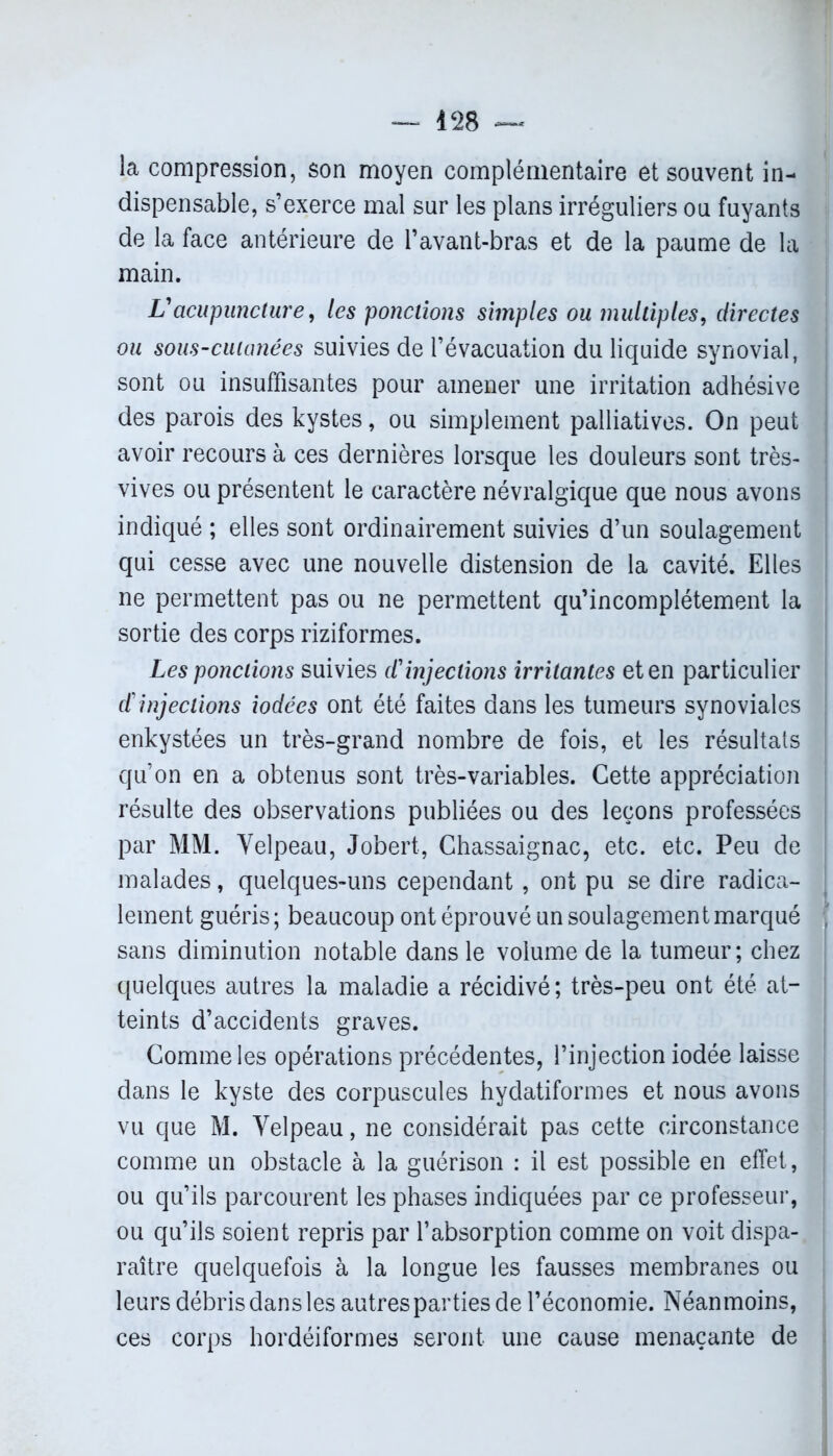 la compression, son moyen complémentaire et souvent in- dispensable, s’exerce mal sur les plans irréguliers ou fuyants de la face antérieure de l’avant-bras et de la paume de la main. Vacupuncture, les ponctions simples ou multiples, directes ou sous-cutanées suivies de l’évacuation du liquide synovial, sont ou insuffisantes pour amener une irritation adhésive des parois des kystes, ou simplement palliatives. On peut avoir recours à ces dernières lorsque les douleurs sont très- vives ou présentent le caractère névralgique que nous avons indiqué ; elles sont ordinairement suivies d’un soulagement qui cesse avec une nouvelle distension de la cavité. Elles ne permettent pas ou ne permettent qu’incomplétement la sortie des corps riziformes. Les ponctions suivies d'injections irritantes et en particulier cf injections iodées ont été faites dans les tumeurs synoviales enkystées un très-grand nombre de fois, et les résultats qu’on en a obtenus sont très-variables. Cette appréciation résulte des observations publiées ou des leçons professées par MM. Velpeau, Jobert, Chassaignac, etc. etc. Peu de malades, quelques-uns cependant , ont pu se dire radica- lement guéris; beaucoup ont éprouvé un soulagement marqué sans diminution notable dans le volume de la tumeur; chez quelques autres la maladie a récidivé; très-peu ont été at- teints d’accidents graves. Comme les opérations précédentes, l’injection iodée laisse dans le kyste des corpuscules hydatiformes et nous avons vu que M. Velpeau, ne considérait pas cette circonstance comme un obstacle à la guérison : il est possible en effet, ou qu’ils parcourent les phases indiquées par ce professeur, ou qu’ils soient repris par l’absorption comme on voit dispa- raître quelquefois à la longue les fausses membranes ou leurs débris dans les autres parties de l’économie. Néanmoins, ces corps hordéiformes seront une cause menaçante de