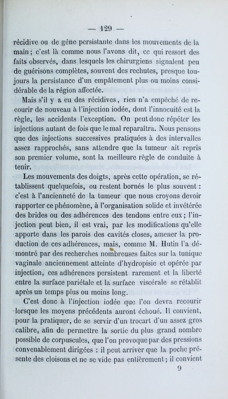 — 429 — récidive ou de gêne persistante dans les mouvements de la main; c’est là comme nous l’avons dit, ce qui ressort des faits observés, dans lesquels les chirurgiens signalent peu de guérisons complètes, souvent des rechutes, presque tou- jours la persistance d’un empâtement plus ou moins consi- dérable de la région affectée. Mais s’il y a eu des récidives, rien n’a empêché de re- courir de nouveau à l’injection iodée, dont l’innocuité est la règle, les accidents l’exception. On peut donc répéter les injections autant de fois que le mal reparaîtra. Nous pensons que des injections successives pratiquées à des intervalles assez rapprochés, sans attendre que la tumeur ait repris son premier volume, sont la meilleure règle de conduite à tenir. Les mouvements des doigts, après cette opération, se ré- tablissent quelquefois, ou restent bornés le plus souvent : c’est à l’ancienneté de la tumeur que nous croyons devoir rapporter ce phénomène, à l’organisation solide et invétérée des brides ou des adhérences des tendons entre eux ; l’in- jection peut bien, il est vrai, par les modifications qu’elle apporte dans les parois des cavités closes, amener la pro- duction de ces adhérences, mais, comme M. Hutin l’a dé- montré par des recherches nombreuses faites sur la tunique vaginale anciennement atteinte d’hydropisie et opérée par injection, ces adhérences persistent rarement et la liberté entre la surface pariétale et la surface viscérale se rétablit après un temps plus ou moins long. C’est donc à l’injection iodée que l’on devra recourir lorsque les moyens précédents auront échoué. Il convient, pour la pratiquer, de se servir d’un trocart d’un assez gros calibre, afin de permettre la sortie du plus grand nombre possible de corpuscules, que l’on provoque par des pressions convenablement dirigées : il peut arriver que la poche pré- sente des cloisons et ne se vide pas entièrement; il convient