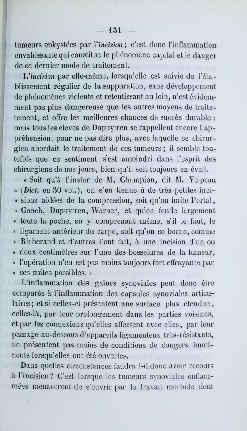 i tumeurs enkystées par Vincision ; c’est donc Finflaminatlon envahissante qui constitue le phénomène capital et le danger de ce dernier mode de traitement. L'incision par elle-même, lorsqu’elle est suivie de l’éta- blissement régulier de la suppuration, sans développement de phénomènes violents et retentissant au loin, n’est évidem- ment pas plus dangereuse que les autres moyens de traite- tement, et offre les meilleures chances de succès durable : mais tous les élèves de Dupuytren se rappellent encore l’ap- préhension, pour ne pas dire plus, avec laquelle ce chirur- gien abordait le traitement de ces tumeurs ; il semble tou- tefois que ce sentiment s’est amoindri dans l’esprit des chirurgiens de nos jours, bien qu’il soit toujours en éveil. « Soit qu’à l’instar de M. Champion, dit M. Velpeau » (Dici. en 30 vol.), on s’en tienne à de très-petites inci- » sions aidées de la compression, soit qu’on imite Portai, » Gooch, Dupuytren, Warner, et qu’on fende largement » toute la poche, en y comprenant même, s’il le faut, le » ligament antérieur du carpe, soit qu’on se borne, comme » Richerand et d’autres l’ont fait, à une incision d’un ou » deux centimètres sur l’une des bosselures de la tumeur, » l’opération n’en est pas moins toujours fort effrayante par 9 ses suites possibles. » L’inflammation des gaines synoviales peut donc être comparée à l’inflammation des capsules synoviales articu- laires; et si celles-ci présentent une surface plus étendue, celles-là, par leur prolongement dans les parties voisines, et par les connexions qu’elles affectent avec elles, par leur passage au-dessous d’appareils ligamenteux très-résistants, ne présentent pas moins de conditions de dangers immi- nents lorsqu’elles ont été ouvertes. Dans quelles circonstances faudra-t-il donc avoir recours à l’incision? C’est lorsque les tumeurs synoviales enflam- mées menaceront de s’ouvrir par le travail morbide dont