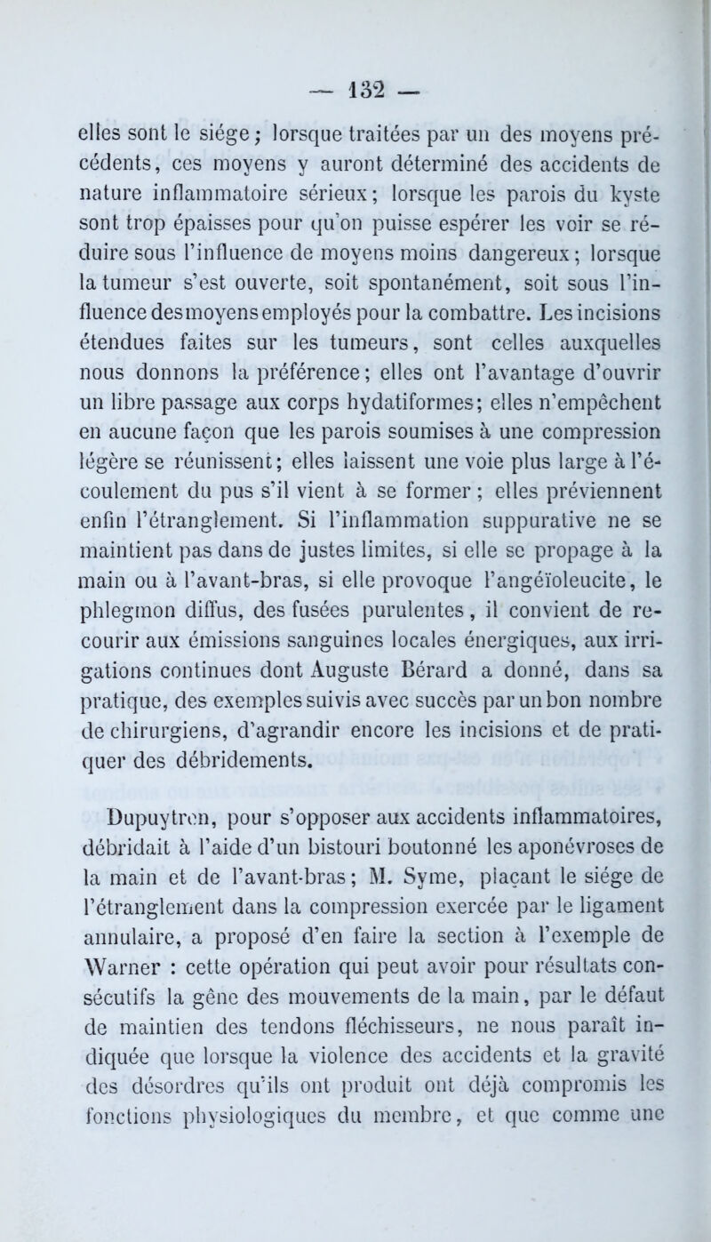 elles sont le siège; lorsque traitées par un des moyens pré- cédents, ces moyens y auront déterminé des accidents de nature inflammatoire sérieux; lorsque les parois du kyste sont trop épaisses pour qu’on puisse espérer les voir se ré- duire sous l’influence de moyens moins dangereux; lorsque la tumeur s’est ouverte, soit spontanément, soit sous l’in- fluence desmoyens employés pour la combattre. Les incisions étendues faites sur les tumeurs, sont celles auxquelles nous donnons la préférence; elles ont l’avantage d’ouvrir un libre passage aux corps hydatiformes; elles n’empêchent en aucune façon que les parois soumises à une compression légère se réunissent; elles laissent une voie plus large à l’é- coulement du pus s’il vient à se former ; elles préviennent enfin l’étranglement. Si l’inflammation suppurative ne se maintient pas dans de justes limites, si elle se propage à la main ou à l’avant-bras, si elle provoque l’angéïoleucite, le phlegmon diffus, des fusées purulentes, il convient de re- courir aux émissions sanguines locales énergiques, aux irri- gations continues dont Auguste Bérard a donné, dans sa pratique, des exemples suivis avec succès par un bon nombre de chirurgiens, d’agrandir encore les incisions et de prati- quer des débridements. Dupuytren, pour s’opposer aux accidents inflammatoires, débridait à l’aide d’un bistouri boutonné les aponévroses de la main et de l’avant*bras ; M. Syme, plaçant le siège de l’étranglement dans la compression exercée par le ligament annulaire, a proposé d’en faire la section à l’exemple de Warner : cette opération qui peut avoir pour résultats con- sécutifs la gêne des mouvements de la main, par le défaut de maintien des tendons fléchisseurs, ne nous paraît in- diquée que lorsque la violence des accidents et la gravité des désordres qu’ils ont produit ont déjà compromis les fonctions physiologiques du membre, et que comme une