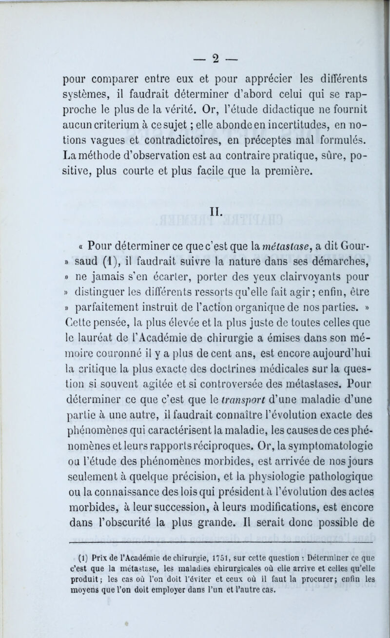 pour comparer entre eux et pour apprécier les différents systèmes, il faudrait déterminer d’abord celui qui se rap- proche le plus de la vérité. Or, l’étude didactique ne fournit aucun critérium à ce sujet ; elle abonde en incertitudes, en no- tions vagues et contradictoires, en préceptes mal formulés. La méthode d’observation est au contraire pratique, sûre, po- sitive, plus courte et plus facile que la première. II. « Pour déterminer ce que c’est que la métastase, a dit Gour- » saud (1), il faudrait suivre la nature dans ses démarches, » ne jamais s’en écarter, porter des yeux clairvoyants pour » distinguer les différents ressorts qu’elle fait agir ; enfin, être » parfaitement instruit de l’action organique de nos parties. » Cette pensée, la plus élevée et la plus juste de toutes celles que le lauréat de l’Académie de chirurgie a émises dans son mé- moire couronné il y a plus de cent ans, est encore aujourd’hui la critique la plus exacte des doctrines médicales sur la ques- tion si souvent agitée et si controversée des métastases. Pour déterminer ce que c’est que le transport d’une maladie d’une partie à une autre, il faudrait connaître l’évolution exacte des phénomènes qui caractérisent la maladie, les causes de ces phé- nomènes et leurs rapports réciproques. Or, la symptomatologie ou l’étude des phénomènes morbides, est arrivée de nos jours seulement à quelque précision, et la physiologie pathologique ou la connaissance des lois qui président à l’évolution des actes morbides, à leur succession, à leurs modifications, est encore dans l’obscurité la plus grande. Ii serait donc possible de (1) Prix de l’Académie de chirurgie, 1751, sur cette question : Déterminer ce que c’est que la métastase, les maladies chirurgicales où elle arrive et celles qu’elle produit; les cas où l’on doit l’éviter et ceux où il faut la procurer; enfin les moyens que l’on doit employer dans l’un et l’autre cas.