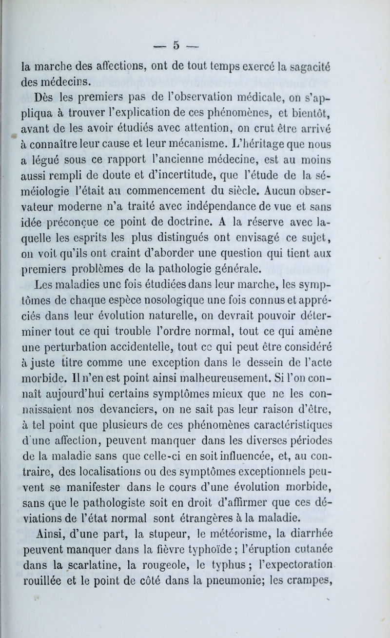 la marche des affections, ont de tout temps exercé la sagacité des médecins. Dès les premiers pas de l’observation médicale, on s’ap- pliqua à trouver l’explication de ces phénomènes, et bientôt, avant de les avoir étudiés avec attention, on crut être arrivé à connaître leur cause et leur mécanisme. L’héritage que nous a légué sous ce rapport l’ancienne médecine, est au moins aussi rempli de doute et d’incertitude, que l’étude de la sé- méiologie l’était au commencement du siècle. Aucun obser- vateur moderne n’a traité avec indépendance de vue et sans idée préconçue ce point de doctrine. A la réserve avec la- quelle les esprits les plus distingués ont envisagé ce sujet, on voit qu’ils ont craint d’aborder une question qui tient aux premiers problèmes de la pathologie générale. Les maladies une fois étudiées dans leur marche, les symp- tômes de chaque espèce nosologique une fois connus et appré- ciés dans leur évolution naturelle, on devrait pouvoir déter- miner tout ce qui trouble l’ordre normal, tout ce qui amène une perturbation accidentelle, tout ce qui peut être considéré ajuste titre comme une exception dans le dessein de l’acte morbide. Il n’en est point ainsi malheureusement. Si l’on con- naît aujourd’hui certains symptômes mieux que ne les con- naissaient nos devanciers, on ne sait pas leur raison d’être, à tel point que plusieurs de ces phénomènes caractéristiques d'une affection, peuvent manquer dans les diverses périodes de la maladie sans que celle-ci en soit influencée, et, au con- traire, des localisations ou des symptômes exceptionnels peu- vent se manifester dans le cours d’une évolution morbide, sans que le pathologiste soit en droit d’affirmer que ces dé- viations de l’état normal sont étrangères à la maladie. Ainsi, d’une part, la stupeur, le météorisme, la diarrhée peuvent manquer dans la fièvre typhoïde ; l’éruption cutanée dans la scarlatine, la rougeole, le typhus ; l’expectoration rouillée et le point de côté dans la pneumonie; les crampes,