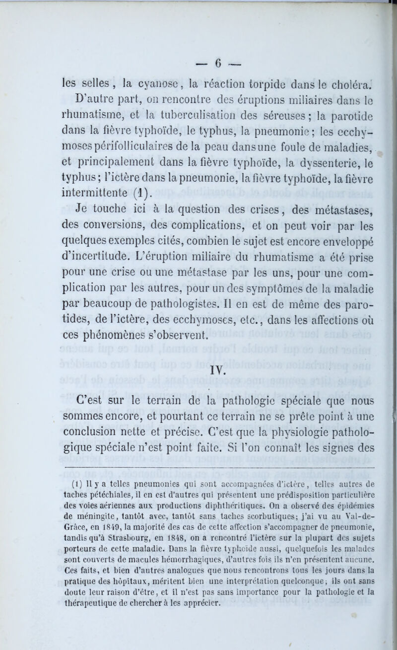 les selles , la cyanose, la réaction torpide dans le choléra. D’autre part, on rencontre des éruptions miliaires dans le rhumatisme, et la tuberculisation des séreuses ; la parotide dans la fièvre typhoïde, le typhus, la pneumonie; les ecchy- moses périfolliculaires de la peau dans une foule de maladies, et principalement dans la fièvre typhoïde, la dyssenterie, le typhus ; l’ictère dans la pneumonie, la fièvre typhoïde, la fièvre intermittente (1). Je touche ici à la question des crises, des métastases, des conversions, des complications, et on peut voir par les quelques exemples cités, combien le sujet est encore enveloppé d’incertitude. L’éruption miliaire du rhumatisme a été prise pour une crise ou une métastase par les uns, pour une com- plication par les autres, pour un des symptômes de la maladie par beaucoup de pathologistes. Il en est de même des paro- tides, de l’ictère, des ecchymoses, etc., dans les affections où ces phénomènes s’observent. IV. C’est sur le terrain de la pathologie spéciale que nous sommes encore, et pourtant ce terrain ne se prête point à une conclusion nette et précise. C’est que la physiologie patholo- gique spéciale n’est point faite. Si l’on connaît les signes des (1) Il y a telles pneumonies qui sont accompagnées d’ictère, telles autres de taches pétéchiales, il en est d’autres qui présentent une prédisposition particulière des voies aériennes aux productions diphthéritiques. On a observé des épidémies de méningite, tantôt avec, tantôt sans taches scorbutiques; j’ai vu au Val-de- Grâce, en 1849, la majorité des cas de cette affection s’accompagner de pneumonie, tandis qu’à Strasbourg, en 1848, on a rencontré l’ictère sur la plupart des sujets porteurs de cette maladie. Dans la fièvre typhoïde aussi, quelquefois les malades sont couverts de macules hémorrhagiques, d’autres fois ils n’en présentent aucune. Ces faits, et bien d’autres analogues que nous rencontrons tous les jours dans la pratique des hôpitaux, méritent bien une interprétation quelconque; ils ont sans doute leur raison d’être, et il n’est pas sans importance pour la pathologie et la thérapeutique de chercher à les apprécier.