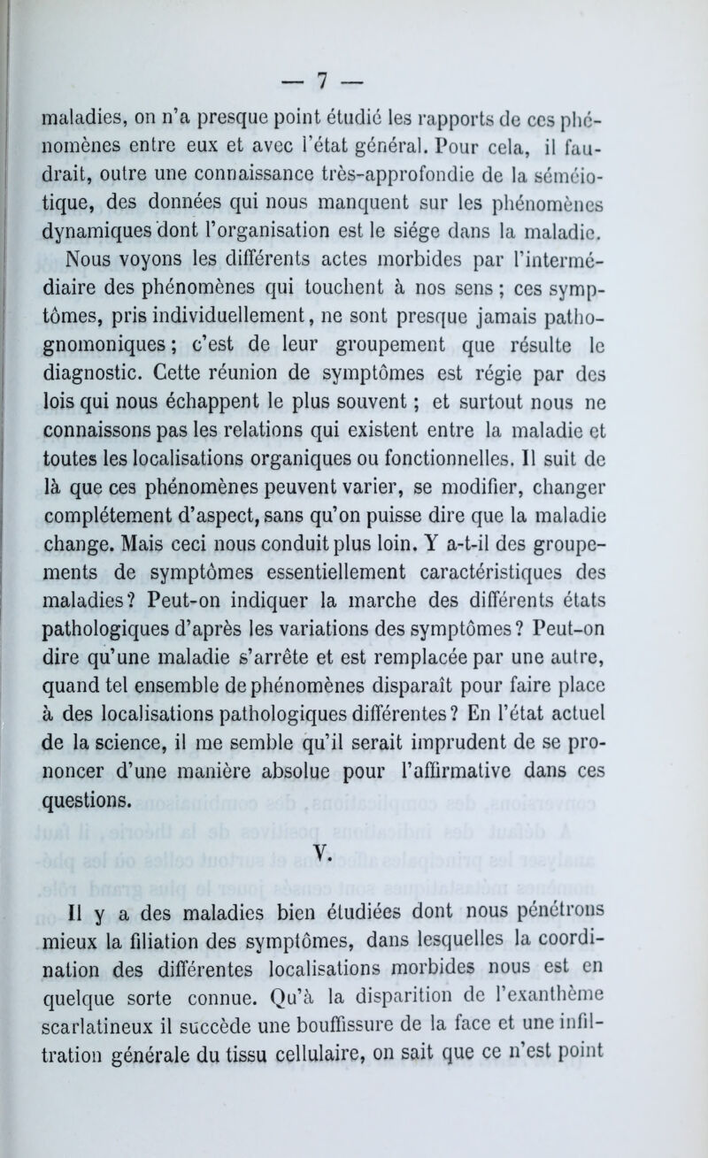 ! — 7 — maladies, on n’a presque point étudié les rapports de ces phé- nomènes entre eux et avec l’état général. Pour cela, il fau- drait, outre une connaissance très-approfondie de la séméio- tique, des données qui nous manquent sur les phénomènes dynamiques dont l’organisation est le siège dans la maladie. Nous voyons les différents actes morbides par l’intermé- diaire des phénomènes qui touchent à nos sens ; ces symp- tômes, pris individuellement, ne sont presque jamais patho- gnomoniques ; c’est de leur groupement que résulte le diagnostic. Cette réunion de symptômes est régie par des lois qui nous échappent le plus souvent ; et surtout nous ne connaissons pas les relations qui existent entre la maladie et toutes les localisations organiques ou fonctionnelles. Il suit de là que ces phénomènes peuvent varier, se modifier, changer complètement d’aspect, sans qu’on puisse dire que la maladie change. Mais ceci nous conduit plus loin. Y a-t-il des groupe- ments de symptômes essentiellement caractéristiques des maladies? Peut-on indiquer la marche des différents états pathologiques d’après les variations des symptômes ? Peut-on dire qu’une maladie s’arrête et est remplacée par une autre, quand tel ensemble de phénomènes disparaît pour faire place à des localisations pathologiques différentes? En l’état actuel de la science, il me semble qu’il serait imprudent de se pro- noncer d’une manière absolue pour l’affirmative dans ces questions. Y. Il y a des maladies bien étudiées dont nous pénétrons mieux la filiation des symptômes, dans lesquelles la coordi- nation des différentes localisations morbides nous est en quelque sorte connue. Qu’à la disparition de l’exanthème scarlatineux il succède une bouffissure de la face et une infil- tration générale du tissu cellulaire, on sait que ce n’est point