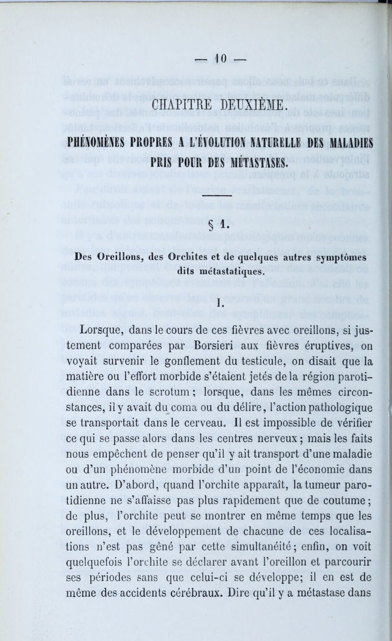 CHAPITRE DEUXIÈME. PHÉNOMÈNES PROPRES A L'ÉVOLUTION NATURELLE DES MALADIES PRIS POUR DES MÉTASTASES. § 1. Des Oreillons, des Orcbites et de quelques autres symptômes dits métastatiques. I. Lorsque, dans le cours de ces fièvres avec oreillons, si jus- tement comparées par Borsieri aux fièvres éruptives, on voyait survenir le gonflement du testicule, on disait que la matière ou l’effort morbide s’étaient jetés delà région paroti- dienne dans le scrotum ; lorsque, dans les mêmes circon- stances, il y avait du coma ou du délire, l’action pathologique se transportait dans le cerveau. Il est impossible de vérifier ce qui se passe alors dans les centres nerveux ; mais les faits nous empêchent de penser qu’il y ait transport d’une maladie ou d’un phénomène morbide d’un point de l’économie dans un autre. D’abord, quand l’orchite apparaît, la tumeur paro- tidienne ne s’affaisse pas plus rapidement que de coutume ; de plus, l’orchite peut se montrer en même temps que les oreillons, et le développement de chacune de ces localisa- tions n’est pas gêné par cette simultanéité; enfin, on voit quelquefois l’orchite se déclarer avant l’oreillon et parcourir ses périodes sans que celui-ci se développe; il en est de même des accidents cérébraux. Dire qu’il y a métastase dans