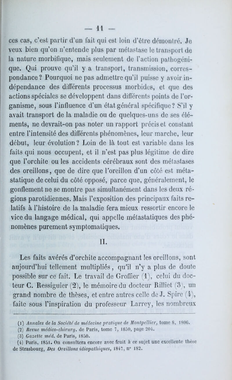 ces cas, c’est partir d’an fait qui est loin d’être démontré. Je veux bien qu’on n’entende plus par métastase le transport de la nature morbifique, mais seulement de l’action pathogéni- que. Qui prouve qu’il y a transport, transmission, corres- pondance? Pourquoi ne pas admettre qu’il puisse y avoir in- dépendance des différents processus morbides, et que des actions spéciales se développent dans différents points de l’or- ganisme, sous l’influence d’un état général spécifique? S’il y avait transport de la maladie ou de quelques-uns de ses élé- ments, ne devrait-on pas noter un rapport précis et constant entre l’intensité des différents phénomènes, leur marche, leur début, leur évolution ? Loin de là tout est variable dans les faits qui nous occupent, et il n’est pas plus légitime de dire que l’orchite ou les accidents cérébraux sont des métastases des oreillons, que de dire que l’oreillon d’un côté est méta- statique de celui du côté opposé, parce que, généralement, le gonflement ne se montre pas simultanément dans les deux ré- gions parotidiennes. Mais l’exposition des principaux faits re- latifs à l’histoire de la maladie fera mieux ressortir encore le vice du langage médical, qui appelle métastatiques des phé- nomènes purement symptomatiques. II. Les faits avérés d’orchite accompagnant les oreillons, sont aujourd’hui tellement multipliés, qu'il n’y a plus de doute possible sur ce fait. Le travail de Groffier (1), celui du doc- teur G. Ressiguier (2), le mémoire du docteur Rillict (3 , un grand nombre de thèses, et entre autres celle de J. Spire (I , faite sous l’inspiration du professeur Larrey, les nombreux (1) Annales de la Société de médecine pratique de Montpellier, tome 8, 1S0G. (2) Revue médico-chirurg. de Paris, tome 1, 1850, page 204. (3) Gazette méd. de Paris, 1850. (4) Paris, 1851. On consultera encore avec fruit à ce sujet une excellente thèse de Strasbourg, Des Oreillons idiopathiques, 1847, n° 182.