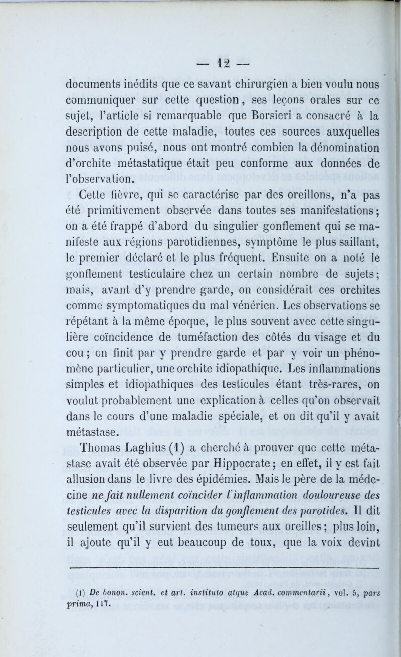 documents inédits que ce savant chirurgien a bien voulu nous communiquer sur cette question, ses leçons orales sur ce sujet, l’article si remarquable que Borsieri a consacré à la description de cette maladie, toutes ces sources auxquelles nous avons puisé, nous ont montré combien la dénomination d’orchite métastatique était peu conforme aux données de l’observation. Cette fièvre, qui se caractérise par des oreillons, n’a pas été primitivement observée dans toutes ses manifestations ; on a été frappé d’abord du singulier gonflement qui se ma- nifeste aux régions parotidiennes, symptôme le plus saillant, le premier déclaré et le plus fréquent. Ensuite on a noté le gonflement testiculaire chez un certain nombre de sujets; mais, avant d’y prendre garde, on considérait ces orchites comme symptomatiques du mal vénérien. Les observations se répétant à la même époque, le plus souvent avec cette singu- lière coïncidence de tuméfaction des côtés du visage et du cou ; on finit par y prendre garde et par y voir un phéno- mène particulier, une orchite idiopathique. Les inflammations simples et idiopathiques des testicules étant très-rares, on voulut probablement une explication à celles qu’on observait dans le cours d’une maladie spéciale, et on dit qu’il y avait métastase. Thomas Laghius (1) a cherché à prouver que cette méta- stase avait été observée par Hippocrate; en effet, il y est fait allusion dans le livre des épidémies. Mais le père de la méde- cine ne fait nullement coïncider ï inflammation douloureuse des testicules avec la disparition du gonflement des parotides. Il dit seulement qu’il survient des tumeurs aux oreilles; plus loin, il ajoute qu’il y eut beaucoup de toux, que la voix devint (1) De bonon. scient, et art. instituto atque Acad, commentant, vol. 6, pars prima, UT.