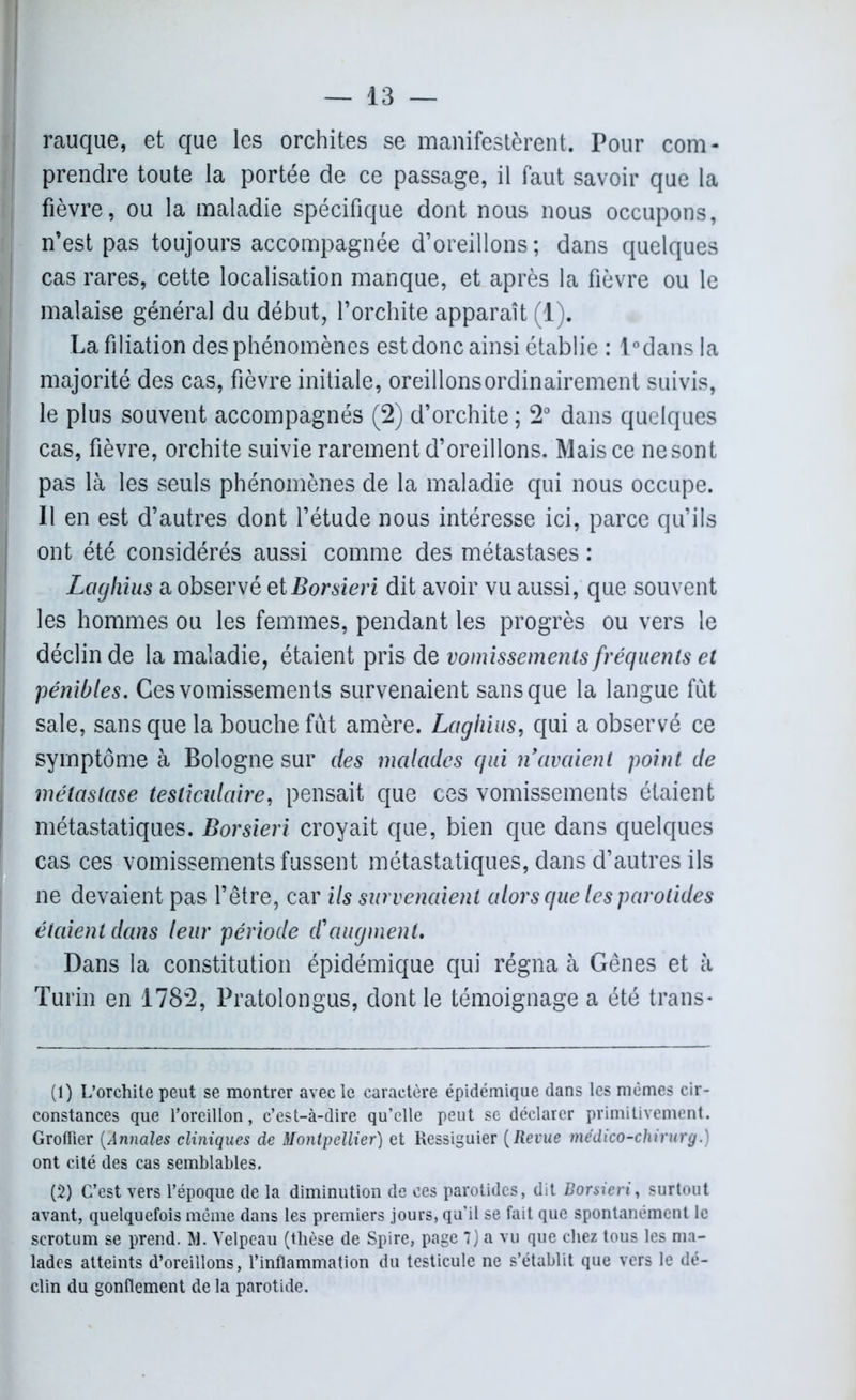 rauque, et que les orchites se manifestèrent. Pour com- prendre toute la portée de ce passage, il faut savoir que la fièvre, ou la maladie spécifique dont nous nous occupons, n’est pas toujours accompagnée d’oreillons; dans quelques cas rares, cette localisation manque, et après la fièvre ou le malaise général du début, l’orchite apparaît (1). La filiation des phénomènes est donc ainsi établie : l°dans la majorité des cas, fièvre initiale, oreillonsordinairement suivis, le plus souvent accompagnés (2) d’orchite ; 2° dans quelques cas, fièvre, orchite suivie rarement d’oreillons. Mais ce ne sont pas là les seuls phénomènes de la maladie qui nous occupe. Il en est d’autres dont l’étude nous intéresse ici, parce qu’ils ont été considérés aussi comme des métastases : Laghius a observé etBorsieri dit avoir vu aussi, que souvent les hommes ou les femmes, pendant les progrès ou vers le déclin de la maladie, étaient pris de vomissements fréquents et pénibles. Ces vomissements survenaient sans que la langue fût sale, sans que la bouche fût amère. Laghius, qui a observé ce symptôme à Bologne sur des malades qui n avaient point de métastase testiculaire, pensait que ces vomissements étaient métastatiques. Borsieri croyait que, bien que dans quelques cas ces vomissements fussent métastatiques, dans d’autres ils ne devaient pas l’être, car ils survenaient alors que les parotides étaient dans leur période d'augmenl. Dans la constitution épidémique qui régna à Gênes et à Turin en 1782, Pratolongus, dont le témoignage a été trans- (1) L’orchite peut se montrer avec le caractère épidémique dans les mêmes cir- constances que l’oreillon, c’est-à-dire qu’elle peut se déclarer primitivement. Groffier (Annales cliniques de Montpellier) et Ressiguier (Revue médico-chirurg.) ont cité des cas semblables. (2) C’est vers l’époque de la diminution de ces parotides, dit Borsieri, surtout avant, quelquefois même dans les premiers jours, qu’il se fait que spontanément le scrotum se prend. M. Velpeau (thèse de Spire, page 7) a vu que chez tous les ma- lades atteints d’oreillons, l’inflammation du testicule ne s’établit que vers le dé- clin du gonflement de la parotide.