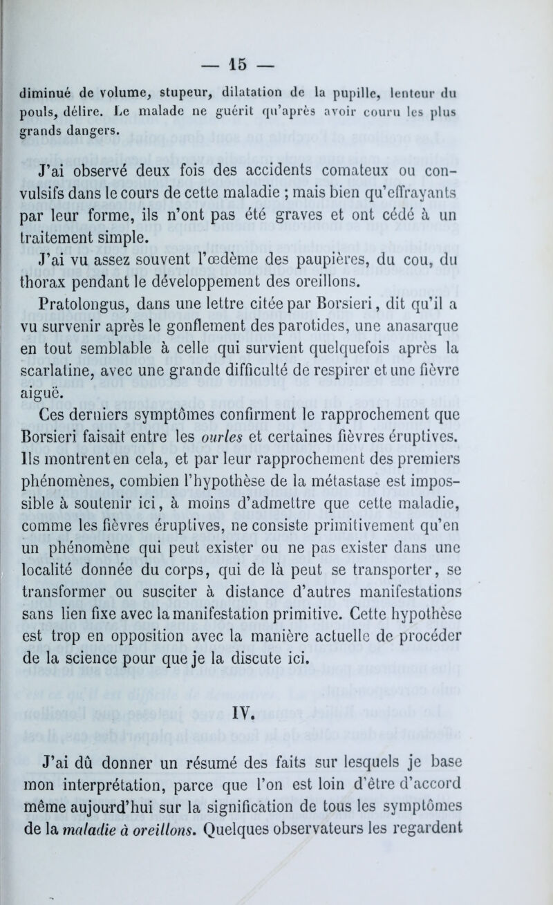 diminué de volume, stupeur, dilatation de la pupille, lenteur du pouls, délire. Le malade ne guérit qu’après avoir couru les plus grands dangers. J’ai observé deux fois des accidents comateux ou con- vulsifs dans le cours de cette maladie ; mais bien qu’effrayants par leur forme, ils n’ont pas été graves et ont cédé à un traitement simple. J’ai vu assez souvent l’œdème des paupières, du cou, du thorax pendant le développement des oreillons. Pratolongus, dans une lettre citée par Borsieri, dit qu’il a vu survenir après le gonflement des parotides, une anasarque en tout semblable à celle qui survient quelquefois après la scarlatine, avec une grande difficulté de respirer et une fièvre aiguë. Ces derniers symptômes confirment le rapprochement que Borsieri faisait entre les ourles et certaines fièvres éruptives. Ils montrent en cela, et par leur rapprochement des premiers phénomènes, combien l’hypothèse de la métastase est impos- sible à soutenir ici, à moins d’admettre que cette maladie, comme les fièvres éruptives, ne consiste primitivement qu’en un phénomène qui peut exister ou ne pas exister dans une localité donnée du corps, qui de là peut se transporter, se transformer ou susciter à distance d’autres manifestations sans lien fixe avec la manifestation primitive. Cette hypothèse est trop en opposition avec la manière actuelle de procéder de la science pour que je la discute ici. IV. J’ai dû donner un résumé des faits sur lesquels je base mon interprétation, parce que l’on est loin d’être d’accord même aujourd’hui sur la signification de tous les symptômes de la maladie à oreillons. Quelques observateurs les regardent