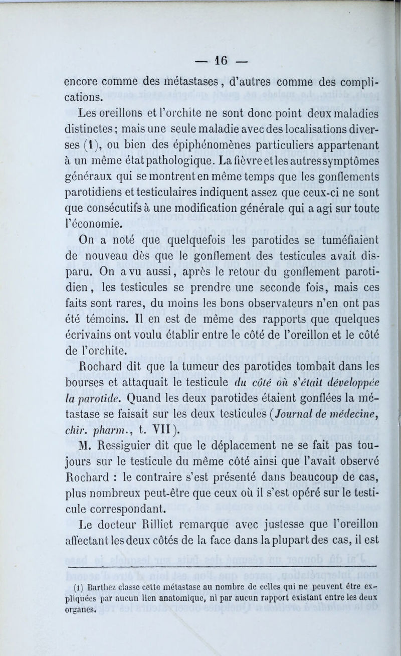 encore comme des métastases, d’autres comme des compli- cations. Les oreillons et l’orchite ne sont donc point deux maladies distinctes ; mais une seule maladie avec des localisations diver- ses (1), ou bien des épiphénomènes particuliers appartenant à un même état pathologique. La fièvre etlesautressymptômes généraux qui se montrent en même temps que les gonflements parotidiens et testiculaires indiquent assez que ceux-ci ne sont que consécutifs à une modification générale qui a agi sur toute l’économie. On a noté que quelquefois les parotides se tuméfiaient de nouveau dès que le gonflement des testicules avait dis- paru. On a vu aussi, après le retour du gonflement paroti- dien, les testicules se prendre une seconde fois, mais ces faits sont rares, du moins les bons observateurs n’en ont pas été témoins. Il en est de même des rapports que quelques écrivains ont voulu établir entre le côté de l’oreillon et le côté de l’orchite. Rochard dit que la tumeur des parotides tombait dans les bourses et attaquait le testicule du côté où s'était développée la parotide. Quand les deux parotides étaient gonflées la mé- tastase se faisait sur les deux testicules ( Journal de médecine, chir. pharm., t. VII). M. Ressiguier dit que le déplacement ne se fait pas tou- jours sur le testicule du même côté ainsi que l’avait observé Rochard : le contraire s’est présenté dans beaucoup de cas, plus nombreux peut-être que ceux où il s’est opéré sur le testi- cule correspondant. Le docteur Rilliet remarque avec justesse que l’oreillon affectant les deux côtés de la face dans la plupart des cas, il est (1) Barthez classe cette métastase au nombre de celles qui ne peuvent être ex- pliquées par aucun lien anatomique, ni par aucun rapport existant entre les deux organes.