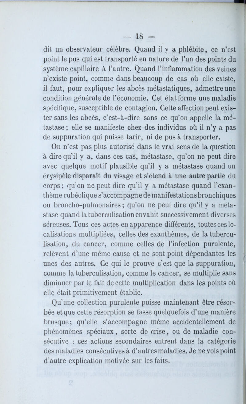 dit un observateur célèbre. Quand il y a phlébite, ce n’est point le pus qui est transporté en nature de l'un des points du système capillaire à l’autre. Quand l’inflammation des veines n’existe point, comme dans beaucoup de cas où elle existe, il faut, pour expliquer les abcès métastatiques, admettre une condition générale de l’économie. Cet état forme une maladie spécifique, susceptible de contagion. Cette affection peut exis- ter sans les abcès, c’est-à-dire sans ce qu’on appelle la mé- tastase ; elle se manifeste chez des individus où il n’y a pas de suppuration qui puisse tarir, ni de pus à transporter. On n’est pas plus autorisé dans le vrai sens de la question à dire qu’il y a, dans ces cas, métastase, qu’on ne peut dire avec quelque motif plausible qu’il y a métastase quand un érysipèle disparaît du visage et s’étend à une autre partie du corps ; qu’on ne peut dire qu’il y a métastase quand l’exan- thème rubéolique s’accompagne de manifestationsbronchiques ou broncho-pulmonaires ; qu’on ne peut dire qu’il y a méta- stase quand la tuberculisation envahit successivement diverses séreuses. Tous ces actes en apparence différents, toutes ces lo- calisations multipliées, celles des exanthèmes, de la tubercu- lisation, du cancer, comme celles de l’infection purulente, relèvent d’une même cause et ne sont point dépendantes les j unes des autres. Ce qui le prouve c’est que la suppuration, 1 comme la tuberculisation, comme le cancer, se multiplie sans diminuer par le fait de cette multiplication dans les points où elle était primitivement établie. Qu’une collection purulente puisse maintenant être résor- bée et que cette résorption se fasse quelquefois d’une manière brusque; qu’elle s’accompagne même accidentellement de phénomènes spéciaux, sorte de crise, ou de maladie con- sécutive : ces actions secondaires entrent dans la catégorie des maladies consécutives à d’autres maladies. Je ne vois point d’autre explication motivée sur les faits.