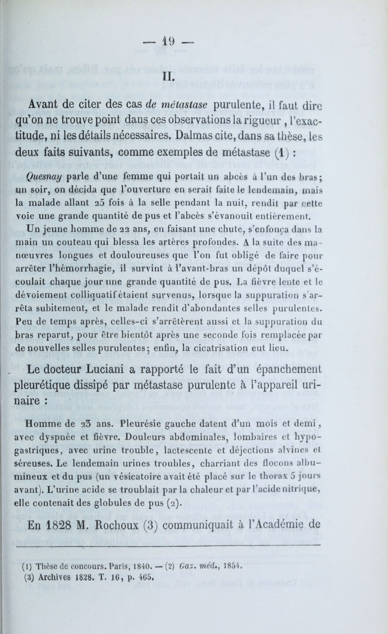 II. Avant de citer des cas de métastase purulente, il faut dire qu’on ne trouve point dans ces observations la rigueur , l’exac- titude, ni les détails nécessaires. Dalmas cite, dans sa thèse, les deux faits suivants, comme exemples de métastase (1) : Quesnay parle d’une femme qui portait un abcès à l’un des bras; un soir, on décida que l’ouverture en serait faite le lendemain, mais la malade allant 25 fois à la selle pendant la nuit, rendit par cette voie une grande quantité de pus et l’abcès s’évanouit entièrement. Un jeune homme de 22 ans, en faisant une chute, s’enfonça dans la main un couteau qui blessa les artères profondes. A la suite des ma- nœuvres longues et douloureuses que l’on fut obligé de faire pour arrêter l’hémorrhagie, il survint à l’avant-bras un dépôt duquel s’é- coulait chaque jour une grande quantité de pus. La fièvre lente et le dévoiement colliquatif étaient survenus, lorsque la suppuration s’ar- rêta subitement, et le malade rendit d’abondantes selles purulentes. Peu de temps après, celles-ci s’arrêtèrent aussi et la suppuration du bras reparut, pour être bientôt après une seconde fois remplacée par de nouvelles selles purulentes; enfin, la cicatrisation eut lieu. Le docteur Luciani a rapporté le fait d’un épanchement pleurétique dissipé par métastase purulente à l’appareil uri- naire : Homme de 23 ans. Pleurésie gauche datent d’un mois et demi, avec dyspnée et fièvre. Douleurs abdominales, lombaires et hypo- gastriques, avec urine trouble, lactescente et déjections alvines et séreuses. Le lendemain urines troubles, charriant des flocons albu- mineux et du pus (un vésicatoire avait été placé sur le thorax 5 jours avant). L’urine acide se troublait parla chaleur et par l’acide nitrique, elle contenait des globules de pus (2). En 1828 M. Rochoux (3) communiquait à l’Académie de (1) Thèse de concours. Paris, 1840. — (2) Gaz, méd1854. (3) Archives 1828. T. 16, p. 465,