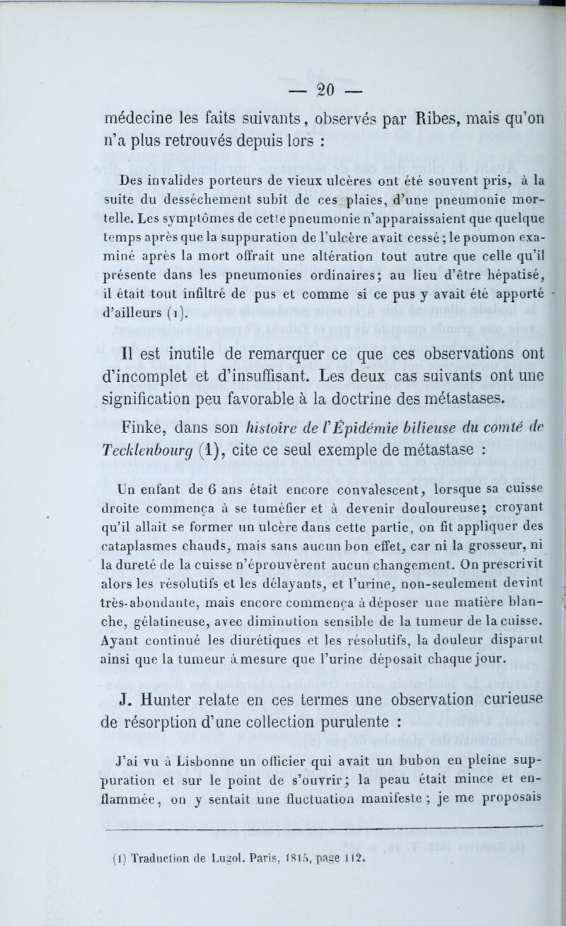 médecine les faits suivants, observés par Ribes, mais qu’on n’a plus retrouvés depuis lors : Des invalides porteurs de vieux ulcères ont été souvent pris, à la suite du dessèchement subit de ces plaies, d’une pneumonie mor- telle. Les symptômes de cet!e pneumonie n’apparaissaient que quelque temps après que la suppuration de l’ulcère avait cessé ; le poumon exa- miné après la mort offrait une altération tout autre que celle qu’il présente dans les pneumonies ordinaires; au lieu d’être hépatisé, il était tout infiltré de pus et comme si ce pus y avait été apporté - d’ailleurs (1). Il est inutile de remarquer ce que ces observations ont d’incomplet et d’insuffisant. Les deux cas suivants ont une signification peu favorable à la doctrine des métastases. Finke, dans son histoire de l'Épidémie bilieuse du comté de Tecklenbourg (1), cite ce seul exemple de métastase : Un enfant de 6 ans était encore convalescent, lorsque sa cuisse droite commença à se tuméfier et à devenir douloureuse; croyant qu’il allait se former un ulcère dans cette partie, on fit appliquer des cataplasmes chauds, mais sans aucun bon effet, car ni la grosseur, ni la dureté de la cuisse n’éprouvèrent aucun changement. On prescrivit alors les résolutifs et les délayants, et l’urine, non-seulement devint très-abondante, mais encore commença à déposer une matière blan- che, gélatineuse, avec diminution sensible de la tumeur de la cuisse. Ayant continué les diurétiques et les résolutifs, la douleur disparut ainsi que la tumeur àmesure que l’urine déposait chaque jour. J. Hunter relate en ces termes une observation curieuse de résorption d’une collection purulente : J’ai vu à Lisbonne un officier qui avait un bubon en pleine sup- puration et sur le point de s’ouvrir; la peau était mince et en- flammée, on y sentait une fluctuation manifeste; je me proposais (1) Traduction de Lugol. Paris, 1815, page 112.