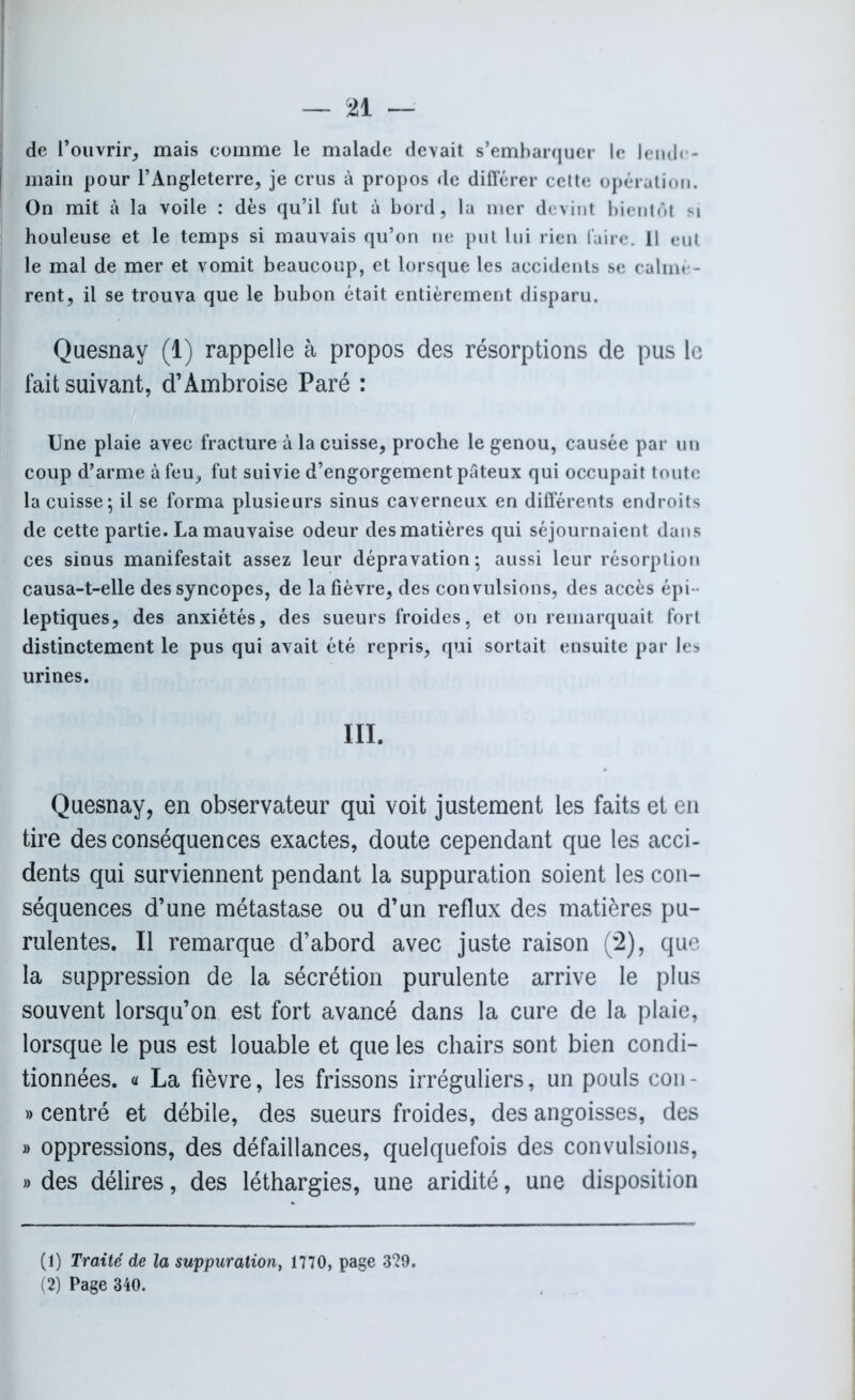 de l’ouvrir, mais comme le malade devait s’embarquer le lende- main pour l’Angleterre, je crus à propos de différer cette opération. On mit à la voile : dès qu’il fut à bord, la mer devint bientôt si houleuse et le temps si mauvais qu’on ne put lui rien faire. 11 eut le mal de mer et vomit beaucoup, et lorsque les accidents se calmè- rent, il se trouva que le bubon était entièrement disparu. Quesnay (1) rappelle à propos des résorptions de pus le fait suivant, d’Ambroise Paré : Une plaie avec fracture à la cuisse, proche le genou, causée par un coup d’arme à feu, fut suivie d’engorgement pâteux qui occupait toute la cuisse; il se forma plusieurs sinus caverneux en différents endroits de cette partie. La mauvaise odeur des matières qui séjournaient dans ces sinus manifestait assez leur dépravation; aussi leur résorption causa-t-elle des syncopes, de la fièvre, des convulsions, des accès épi - leptiques, des anxiétés, des sueurs froides, et on remarquait fort distinctement le pus qui avait été repris, qui sortait ensuite par les urines. III. Quesnay, en observateur qui voit justement les faits et en tire des conséquences exactes, doute cependant que les acci- dents qui surviennent pendant la suppuration soient les con- séquences d’une métastase ou d’un reflux des matières pu- rulentes. Il remarque d’abord avec juste raison (2), que la suppression de la sécrétion purulente arrive le plus souvent lorsqu’on est fort avancé dans la cure de la plaie, lorsque le pus est louable et que les chairs sont bien condi- tionnées. « La fièvre, les frissons irréguliers, un pouls cou - » centré et débile, des sueurs froides, des angoisses, des » oppressions, des défaillances, quelquefois des convulsions, » des délires, des léthargies, une aridité, une disposition (1) Traité de la suppuration^ 1770, page 3*29. (2) Page 340.