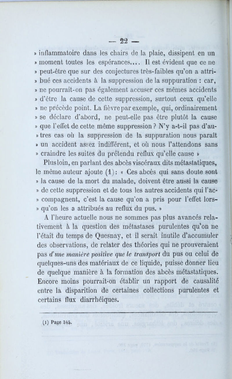 1 — 22 — » inflammatoire dans les chairs de la plaie, dissipent en lin » moment toutes les espérances.... Il est évident que ce ne » peut-être que sur des conjectures très-faibles qu’on a attri- » bué ces accidents à la suppression de la suppuration : car, » ne pourrait-on pas également accuser ces mêmes accidents » d’être la cause de cette suppression, surtout ceux qu’elle » ne précède point. La fièvre par exemple, qui, ordinairement » se déclare d’abord, ne peut-elle pas être plutôt la cause » que l’effet de cette même suppression ? N’y a-t-il pas d’au- » très cas où la suppression de la suppuration nous paraît » un accident assez indifférent, et où nous l’attendons sans » craindre les suites du prétendu reflux qu’elle cause » Plus loin, en parlant des abcès viscéraux dits métastatiques, le même auteur ajoute (1): <t Ces abcès qui sans doute sont » la cause de la mort du malade, doivent être aussi la cause » de cette suppression et de tous les autres accidents qui l’ac- » compagnent, c’est la cause qu’on a pris pour l’effet lors- » qu’on les a attribués au reflux du pus. » A l’heure actuelle nous ne sommes pas plus avancés rela- tivement à la question des métastases purulentes qu’on ne l’était du temps de Quesnay, et il serait inutile d’accumuler des observations, de relater des théories qui ne prouveraient pas d'une manière positive que le transport du pus ou celui de quelques-uns des matériaux de ce liquide, puisse donner lieu de quelque manière à la formation des abcès métastatiques. Encore moins pourrait-on établir un rapport de causalité entre la disparition de certaines collections purulentes et certains flux diarrhéiques.