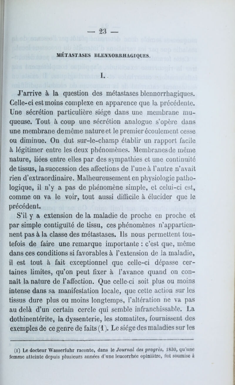 MÉTASTASES BLENNORRHAGIQUES. I. J’arrive à la question des métastases blennorrhagiques. Celle-ci est moins complexe en apparence que la précédente. Une sécrétion particulière siège dans une membrane mu- queuse. Tout à coup une sécrétion analogue s’opère dans une membrane de même nature et le premier écoulement cesse ou diminue. On dut sur-le-champ établir un rapport facile à légitimer entre les deux phénomènes. Membranes de même nature, liées entre elles par des sympathies et une continuité de tissus, lasuccession des affections de l’une à l’autre n’avait rien d’extraordinaire. Malheureusement en physiologie patho- logique, il n’y a pas de phénomène simple, et celui-ci est, comme on va le voir, tout aussi difficile à élucider que le précédent. S’il y a extension de la maladie de proche en proche et par simple contiguïté de tissu, ces phénomènes n’appartien- nent pas à la classe des métastases. Us nous permettent tou- tefois de faire une remarque importante : c’est que, même dans ces conditions si favorables à l’extension de la maladie, il est tout à fait exceptionnel que celle-ci dépasse cer- taines limites, qu’on peut fixer à l’avance quand on con- naît la nature de l’affection. Que celle-ci soit plus ou moins intense dans sa manifestation locale, que cette action sur les tissus dure plus ou moins longtemps, l’altération ne va pas au delà d’un certain cercle qui semble infranchissable. La dothinentérite, la dyssenterie, les stomatites, fournissent des exemples de ce genre de faits (1). Le siège des maladies sur les (1) Le docteur Wasserfuhr raconte, dans le Journal des progrès, 1830, qu'une femme atteinte depuis plusieurs années d’une leucorrhée opiniâtre, fut soumise à