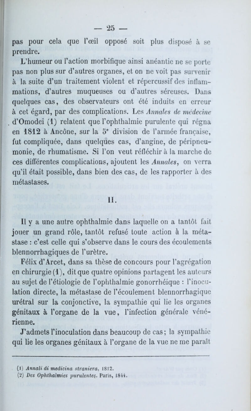 MW^ ' — 25 — pas pour cela que l’œil opposé soit plus disposé à se prendre. L’humeur ou l’action morbifique ainsi anéantie ne se porte pas non plus sur d’autres organes, et on ne voit pas survenir à la suite d’un traitement violent et répercussif des inflam- mations, d’autres muqueuses ou d’autres séreuses. Dans quelques cas, des observateurs ont été induits en erreur à cet égard, par des complications. Les Annales de médecine . d’Omodei (1) relatent que Tophthalmie purulente qui régna en 1812 à Ancône, sur la 5e division de l’armée française, fut compliquée, dans quelques cas, d’angine, de péripneu- monie, de rhumatisme. Si l’on veut réfléchir à la marche de ces différentes complications, ajoutent les Annales, on verra qu’il était possible, dans bien des cas, de les rapporter à des métastases. II. Il y a une autre ophthalmie dans laquelle on a tantôt fait jouer un grand rôle, tantôt refusé toute action à la méta- stase : c’est celle qui s’observe dans le cours des écoulements blennorrhagiques de l’urètre. Félix d’Arcet, dans sa thèse de concours pour l’agrégation en chirurgie (1), dit que quatre opinions partagent les auteurs au sujet de l’étiologie de l’ophthalmie gonorrhéique : l’inocu- lation directe, la métastase de l’écoulement blennorrhagique urétral sur la conjonctive, la sympathie qui lie les organes génitaux à l’organe de la vue, l’infection générale véné- rienne. J’admets l’inoculation dans beaucoup de cas; la sympathie qui lie les organes génitaux à l’organe de la vue ne me paraît (1) Annali di medicina slraniera, 1812.