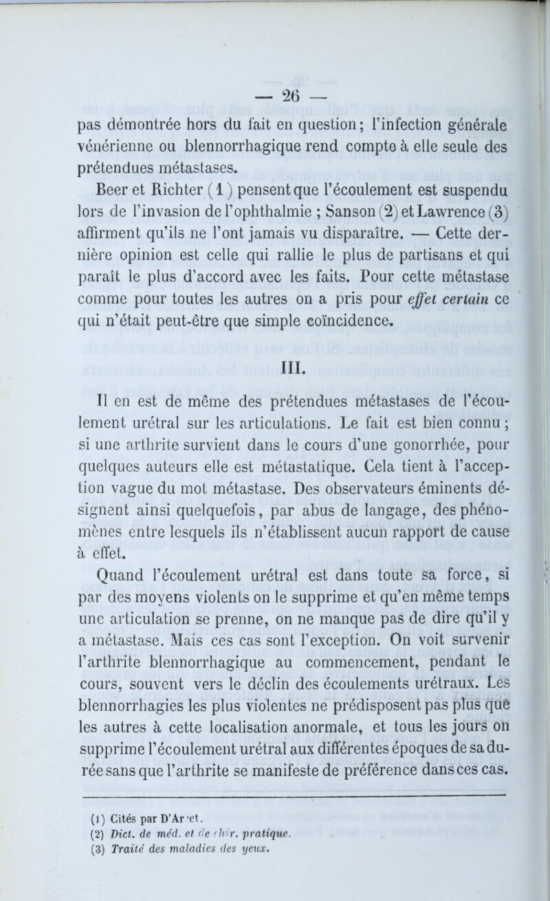 pas démontrée hors du fait en question ; l’infection générale vénérienne ou blennorrhagique rend compte à elle seule des prétendues métastases. Beer et Richter (1) pensent que l’écoulement est suspendu lors de l’invasion de l’ophthalmie ; Sanson(2)etLawrence(3) affirment qu’ils ne l’ont jamais vu disparaître. — Cette der- nière opinion est celle qui rallie le plus de partisans et qui paraît le plus d’accord avec les faits. Pour cette métastase comme pour toutes les autres on a pris pour effet certain ce qui n’était peut-être que simple coïncidence. III. Il en est de même des prétendues métastases de l’écou- lement urétral sur les articulations. Le fait est bien connu ; si une arthrite survient dans le cours d’une gonorrhée, pour quelques auteurs elle est métastatique. Cela tient à l’accep- tion vague du mot métastase. Des observateurs éminents dé- signent ainsi quelquefois, par abus de langage, des phéno- mènes entre lesquels ils n’établissent aucun rapport de cause à effet. Quand l’écoulement urétral est dans toute sa force, si par des moyens violents on le supprime et qu’en même temps une articulation se prenne, on ne manque pas de dire qu’il y a métastase. Mais ces cas sont l’exception. On voit survenir l’arthrite blennorrhagique au commencement, pendant le cours, souvent vers le déclin des écoulements urétraux. Les blennorrhagies les plus violentes ne prédisposent pas plus quê les autres à cette localisation anormale, et tous les jours on supprime l’écoulement urétral aux différentes époques de sa du- rée sans que l’arthrite se manifeste de préférence dans ces cas. (1) Cités par D’Ar *et. (2) Dict. de méd. et de rliir. pratique. (3) Traité des maladies des yeux.