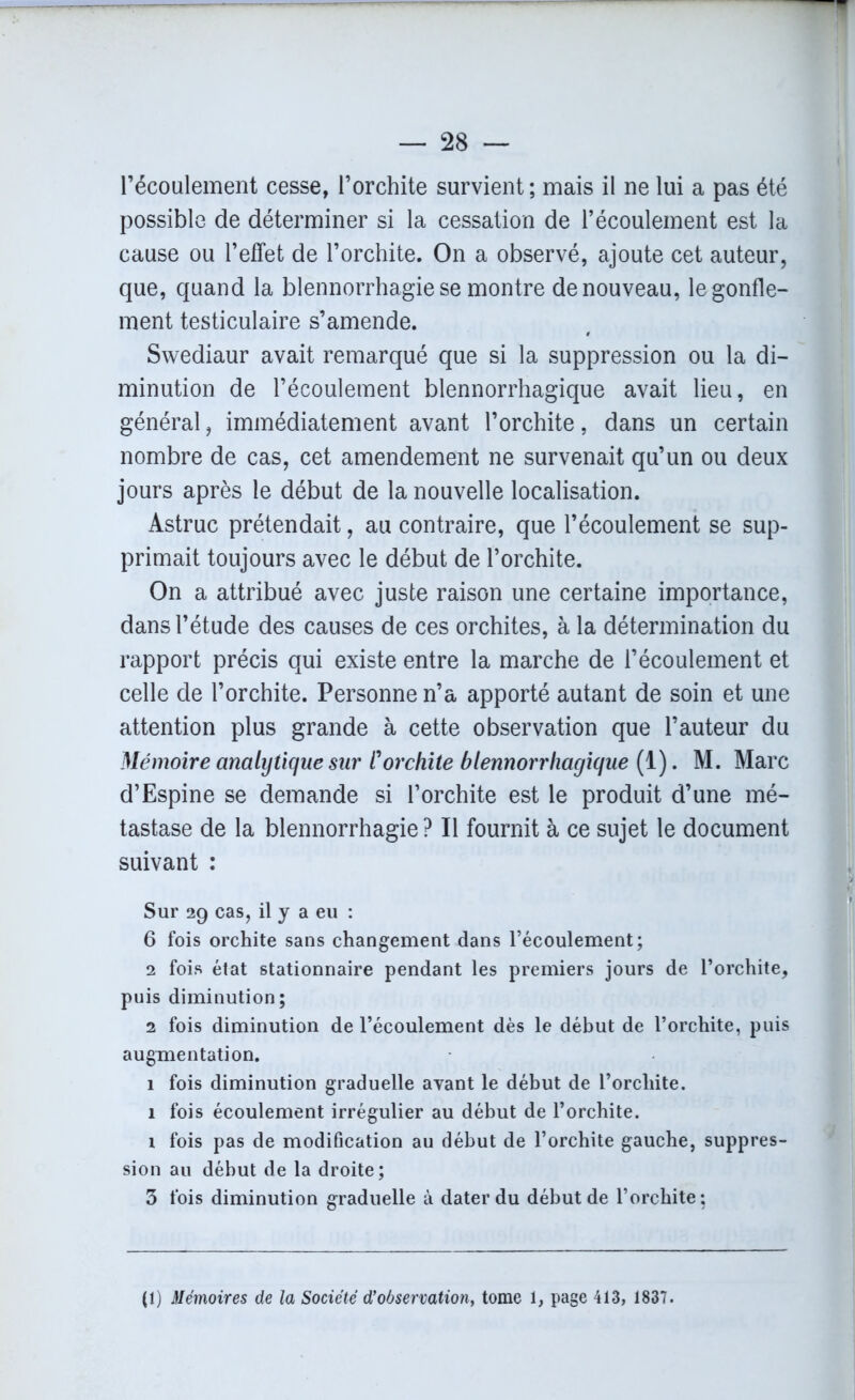 l’écoulement cesse, l’orchite survient; mais il ne lui a pas été possible de déterminer si la cessation de l’écoulement est la cause ou l’effet de l’orchite. On a observé, ajoute cet auteur, que, quand la blennorrhagie se montre de nouveau, le gonfle- ment testiculaire s’amende. Swediaur avait remarqué que si la suppression ou la di- minution de l’écoulement blennorrhagique avait lieu, en général, immédiatement avant l’orchite, dans un certain nombre de cas, cet amendement ne survenait qu’un ou deux jours après le début de la nouvelle localisation. Astruc prétendait, au contraire, que l’écoulement se sup- primait toujours avec le début de l’orchite. On a attribué avec juste raison une certaine importance, dans l’étude des causes de ces orchites, à la détermination du rapport précis qui existe entre la marche de l’écoulement et celle de l’orchite. Personne n’a apporté autant de soin et une attention plus grande à cette observation que l’auteur du Mémoire analytique sur /’orchite blennorrhagique (1). M. Marc d’Espine se demande si l’orchite est le produit d’une mé- tastase de la blennorrhagie? Il fournit à ce sujet le document suivant : Sur 29 cas, il y a eu : 6 fois orchite sans changement dans l’écoulement; 2 fois état stationnaire pendant les premiers jours de l’orchite, puis diminution; 2 fois diminution de l’écoulement dès le début de l’orchite, puis augmentation. 1 fois diminution graduelle avant le début de l’orcliite. 1 fois écoulement irrégulier au début de l’orchite. i fois pas de modification au début de l’orchite gauche, suppres- sion au début de la droite; 3 fois diminution graduelle à dater du début de l’orchite; (1) Mémoires de la Société d’observation, tome 1, page 413, 1837.