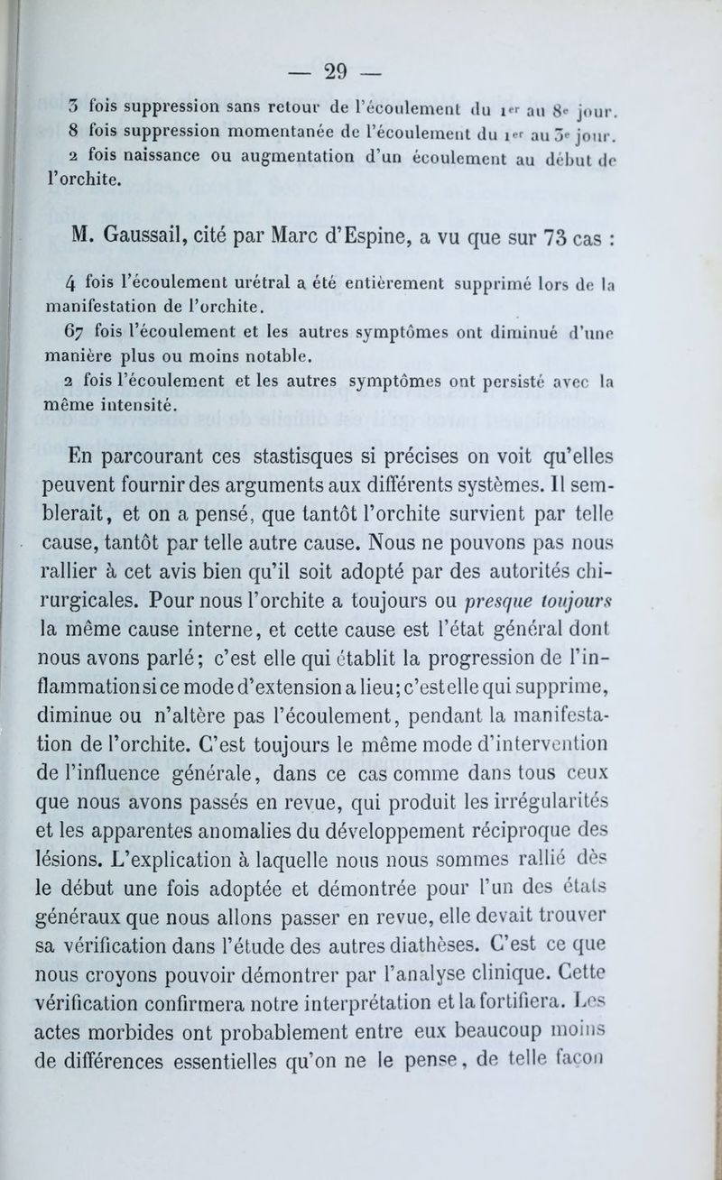 3 fois suppression sans retour de l’écoulement du 1^ au 8* jour. 8 fois suppression momentanée de l’écoulement du au 3** jour. 2 fois naissance ou augmentation d’un écoulement au début de l’orchite. M. Gaussail, cité par Marc d’Espine, a vu que sur 73 cas : 4 fois l’écoulement urétral a été entièrement supprimé lors de la manifestation de l’orchite. 67 fois l’écoulement et les autres symptômes ont diminué d’une manière plus ou moins notable. 2 fois l’écoulement et les autres symptômes ont persisté avec la même intensité. En parcourant ces stastisques si précises on voit qu’elles peuvent fournir des arguments aux différents systèmes. 11 sem- blerait, et on a pensé, que tantôt l’orchite survient par telle cause, tantôt par telle autre cause. Nous ne pouvons pas nous rallier à cet avis bien qu’il soit adopté par des autorités chi- rurgicales. Pour nous l’orchite a toujours ou presque toujours la même cause interne, et cette cause est l’état général dont nous avons parlé; c’est elle qui établit la progression de l’in- flammation si ce mode d’extension a lieu; c’estelle qui supprime, diminue ou n’altère pas l’écoulement, pendant la manifesta- tion de l’orchite. C’est toujours le même mode d’intervention de l’influence générale, dans ce cas comme dans tous ceux que nous avons passés en revue, qui produit les irrégularités et les apparentes anomalies du développement réciproque des lésions. L’explication à laquelle nous nous sommes rallié dès le début une fois adoptée et démontrée pour l’un des étals généraux que nous allons passer en revue, elle devait trouver sa vérification dans l’étude des autres diathèses. C’est ce que nous croyons pouvoir démontrer par l’analyse clinique. Cette vérification confirmera notre interprétation et la fortifiera. Les actes morbides ont probablement entre eux beaucoup moins de différences essentielles qu’on ne le pense, de telle façon