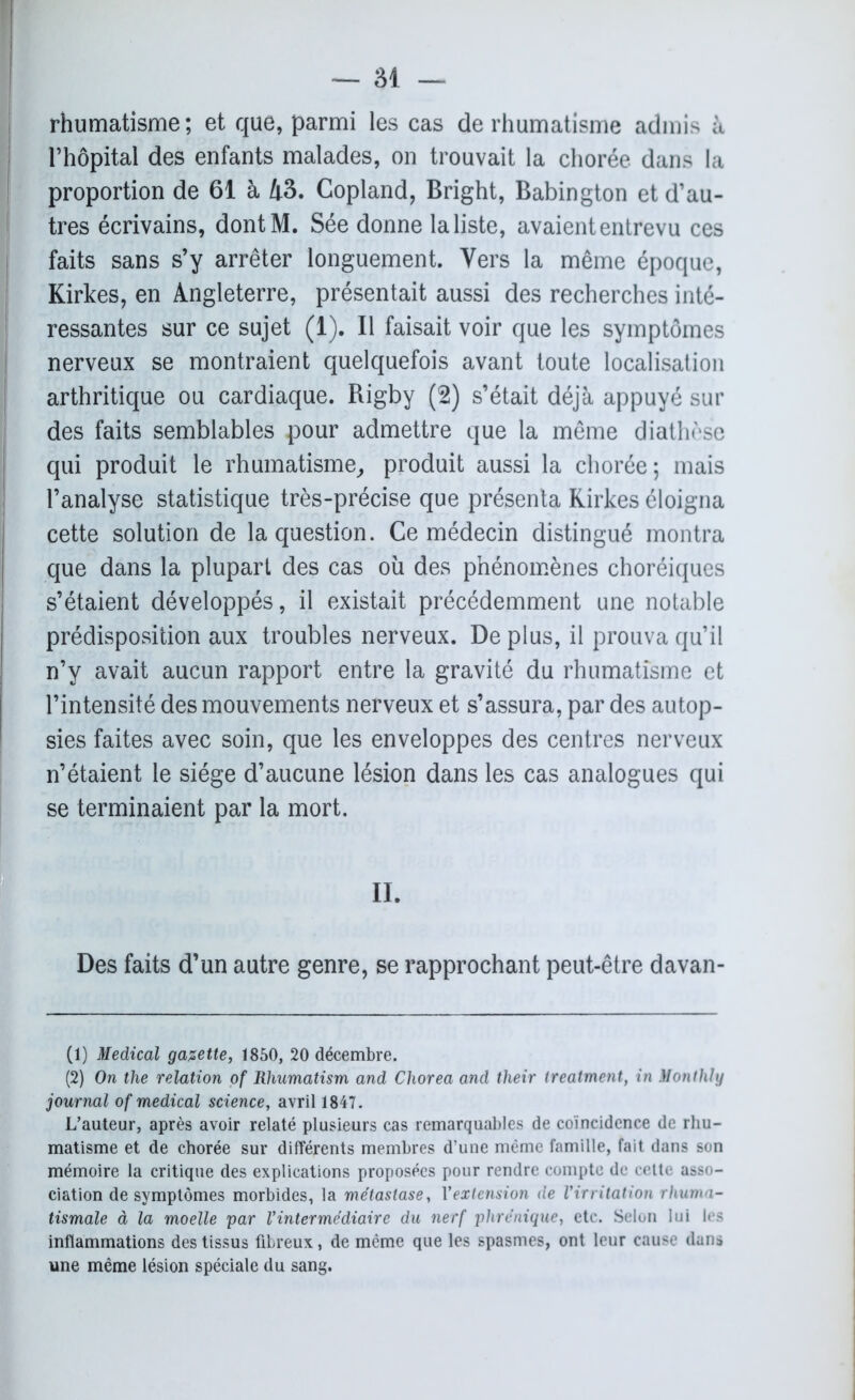 rhumatisme; et que, parmi les cas de rhumatisme admis à l’hôpital des enfants malades, on trouvait la chorée dans la proportion de 61 à 43. Copland, Bright, Babington et d’au- tres écrivains, dontM. Sée donne la liste, avaient entrevu ces faits sans s’y arrêter longuement. Vers la même époque, Kirkes, en Angleterre, présentait aussi des recherches inté- ressantes sur ce sujet (1). Il faisait voir que les symptômes nerveux se montraient quelquefois avant toute localisation arthritique ou cardiaque. Rigby (2) s’était déjà appuyé sur des faits semblables pour admettre que la même diathèse qui produit le rhumatisme, produit aussi la chorée; mais l’analyse statistique très-précise que présenta Kirkes éloigna cette solution de la question. Ce médecin distingué montra que dans la plupart des cas où des phénomènes choréiques s’étaient développés, il existait précédemment une notable prédisposition aux troubles nerveux. De plus, il prouva qu’il n’y avait aucun rapport entre la gravité du rhumatisme et l’intensité des mouvements nerveux et s’assura, par des autop- sies faites avec soin, que les enveloppes des centres nerveux n’étaient le siège d’aucune lésion dans les cas analogues qui se terminaient par la mort. II. Des faits d’un autre genre, se rapprochant peut-être davan- (1) Medical gazette, 1850, 20 décembre. (2) On the relation of Rhumatism and Chorea and their treatment, in Monthly journal of medical science, avril 1847. L’auteur, après avoir relaté plusieurs cas remarquables de coïncidence de rhu- matisme et de chorée sur différents membres d’une même famille, fait dans son mémoire la critique des explications proposées pour rendre compte de cette asso- ciation de symptômes morbides, la métastase, Yextension de Virritation rhuma- tismale à la moelle par l’intermédiaire du nerf phrénique, etc. Selon lui les inflammations des tissus fibreux, de même que les spasmes, ont leur cause dans une même lésion spéciale du sang.