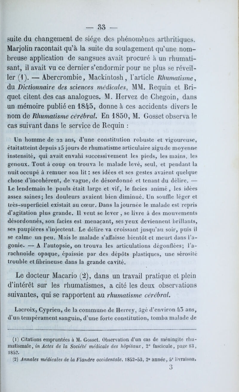 suite du changement de siège des phénomènes arthritiques. Marjolin racontait qu’à la suite du soulagement qu’une nom- breuse application de sangsues avait procuré à un rhumati- sant, il avait vu ce dernier s’endormir pour ne plus se réveil- ler (1). — Abercrombie, Mackintosh, l’article Rhumatisme, du Dictionnaire des sciences médicales, MM. Requin et Bri- quet citent des cas analogues. M. Hervez de Chegoin, dans un mémoire publié en 1845, donne à ces accidents divers le nom de Rhumatisme cérébral. En 1850, M. Gosset observa le cas suivant dans le service de Requin : Un homme de 22 ans, d’une constitution robuste et vigoureuse, étaitatteint depuis i5 jours de rhumatisme articulaire aigu de moyenne instensité, qui avait envahi successivement les pieds, les mains, les genoux. Tout à coup on trouva le malade levé, seul, et pendant la nuit occupé à remuer son lit : ses idées et ses gestes avaient quelque chose d’incohérent, de vague, de désordonné et tenant du délire. — Le lendemain le pouls était large et vif, le faciès animé, les idées assez saines5 les douleurs avaient bien diminué. Un souille léger et très-superficiel existait au cœur. Dans la journée le malade est repris d’agitation plus grande. Il veut se lever , se livre à des mouvements désordonnés, son faciès est menaçant, ses yeux deviennent brillants, ses paupières s’injectent. Le délire va croissant jusqu’au soir, puis il se calme un peu. Mais le malade s’affaisse bientôt et meurt dans l’a- gonie. — A l’autopsie, on trouva les articulations dégonflées; l’a- rachnoïde opaque, épaissie par des dépôts plastiques, une sérosité trouble et fibrineuse dans la grande cavité. Le docteur Macario (2), dans un travail pratique et plein d’intérêt sur les rhumatismes, a cité les deux observations suivantes, qui se rapportent au rhumatisme cérébral, Lacroix, Cyprien, de la commune de Herrey, Agé d’environ U5 ans, d’un tempérament sanguin, d’une forte constitution, tomba malade de (1) Citations empruntées à M. Gosset. Observation d’un cas de méningite rhu- matismale, in Actes de la Société médicale des hôpitaux, 2e fascicule, page 83, 1852. (2) Annales médicales de la Flandre occidentale, 1852-53, 2« année, 5* livraison,