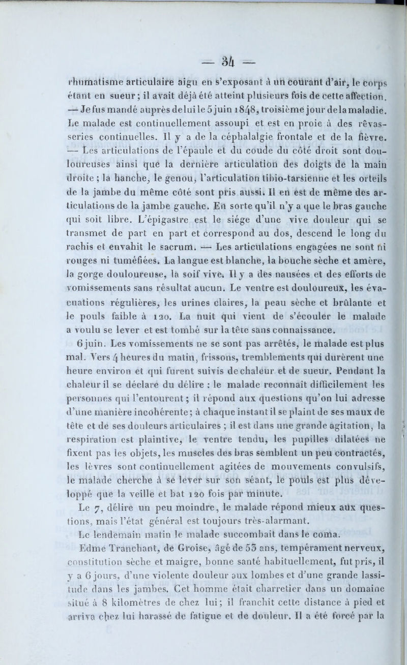 - ai — rhumatisme articulaire aigu en s’exposant à un courant d’air, le corps étant en sueur; il avait déjà été atteint plusieurs fois de cette affection. — Je fus mandé auprès de lui le 5 juin 1848, troisième jour de la maladie. Le malade est continuellement assoupi et est en proie à des rêvas- series continuelles. Il y a de la céphalalgie frontale et de la fièvre. — Les articulations de l’épaule et du coude du côté droit sont dou- loureuses ainsi que la dernière articulation des doigts de la main droite ; la hanche, le genou, l’articulation tibio-tarsienne et les orteils de la jambe du même côté sont pris aussi. Il en est de même des ar- ticulations de la jambe gauche. En sorte qu’il n’y a que le bras gauche qui soit libre. L’épigastre est le siège d’une vive douleur qui se transmet de part en part et correspond au dos, descend le long du rachis et envahit le sacrum. — Les articulations engagées ne sont ni rouges ni tuméfiées. La langue est blanche, la bouche sèche et amère, la gorge douloureuse, la soif vive. Il y a des nausées et des efforts de vomissements sans résultat aucun. Le ventre est douloureux, les éva- cuations régulières, les urines claires, la peau sèche et brûlante et le pouls faible à 120. La nuit qui vient de s’écouler le malade a voulu se lever et est tombé sur la tête sans connaissance. 6 juin. Les vomissements ne se sont pas arrêtés, le malade est plus mal. Vers 4 heures du matin, frissons, tremblements qui durèrent une heure environ et qui furent suivis de chaleur et de sueur. Pendant la chaleur il se déclare du délire : le malade reconnaît difficilement les personnes qui l’entourent ; il répond aux questions qu’on lui adresse d’une manière incohérente ; à chaque instant il se plaint de ses maux de tête et de ses douleurs articulaires ; il est dans une grande agitation, la respiration est plaintive, le ventre tenduÿ les pupilles dilatées ne fixent pas les objets, les muscles des bras semblent un peu contractés, les lèvres sont continuellement agitées de mouvements convulsifs, le malade cherche à se lever sur son séant, le pouls est plus déve- loppé que la veille et bat 120 fois par minute. Le 7, délire un peu moindre, le malade répond mieux aüx ques- tions, mais l’état général est toujours très-alarmant. Le lendemain matin le malade succombait dans le coma. Edme Tranchant, de Groise, âgé de 53 ans, tempérament nerveux, constitution sèche et maigre, bonne santé habituellement, fut pris, il y a 6 jours, d’une violente douleur aux lombes et d’une grande lassi- tude dans les jambes. Cet homme était charretier dans un domaine situé à 8 kilomètres de chez lui; il franchit cette distance à pied et arriva eliez lui harassé de fatigue et de douleur. Il a été forcé par la