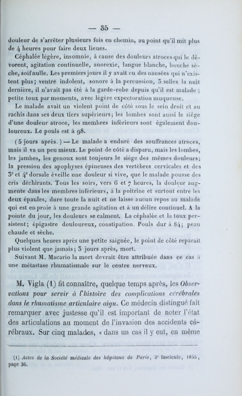 douleur de s’arrêter plusieurs fois en chemin, au point qu’il mit plus de 4 heures pour faire deux lieues. Céphalée légère, insomnie, à cause des douleurs atroces qui le dé- vorent, agitation continuelle, anorexie, langue blanche, bouche sè - che, soif nulle. Les premiers jours il y avait eu des nausées qui n’exis- tent plus; ventre indolent, sonore à la percussion, 3 selles la nuit dernière, il n’avait pas été à la garde-robe depuis qu’il est malade ; petite toux par moments, avec légère expectoration muqueuse. Le malade avait un violent point de côté sous le sein droit et au rachis dans ses deux tiers supérieurs; les lombes sont aussi le siège d’une douleur atroce, les membres inférieurs sont également dou- loureux. Le pouls est à 98. ( 5 jours après. ) — Le malade a enduré des souffrances atroces, mais il va un peu mieux. Le point de côté a disparu, mais les lombes, les jambes, les genoux sont toujours le siège des mêmes douleurs; la pression des apophyses épineuses des vertèbres cervicales et des 3e et 4e dorsale éveille une douleur si vive, que le malade pousse des cris déchirants. Tous les soirs, vers 6 et 7 heures, la douleur aug- mente dans les membres inférieurs, à la poitrine et surtout entre les deux épaules, dure toute la nuit et ne laisse aucun repos au malade qui est en proie à une grande agitation et à un délire continuel. A la pointe du jour, les douleurs se calment. La céphalée et la toux per- sistent; épigastre douloureux, constipation. Pouls dur à 84; peau chaude et sèche. Quelques heures après une petite saignée, le point de côté reparaît plus violent que jamais ; 3 jours après, mort. Suivant M. Macario la mort devrait être attribuée dans ce cas à une métastase rhumatismale sur le centre nerveux. M. Vigla (1) fit connaître, quelque temps après, les Obser- vations pour servir ci Hiistoire des complications cérébrales dans le rhumatisme articulaire aigu. Ce médecin distingué fait remarquer avec justesse qu’il est important de noter l’état des articulations au moment de l’invasion des accidents cé- rébraux. Sur cinq malades, « dans un cas il y eut, en même (1) Actes de la Société médicale des hôpitaux de Paris, 3e fascicule, 1865 , page 36.