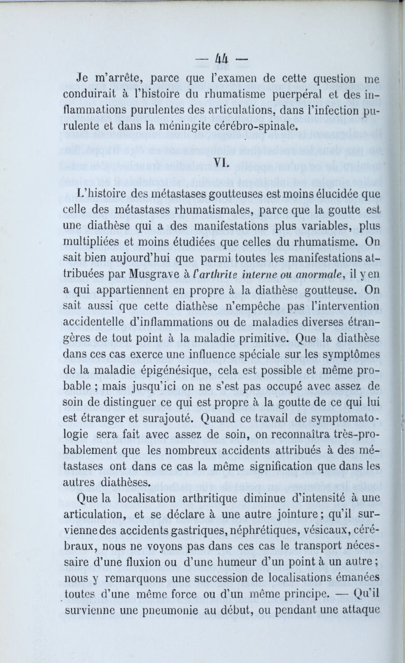 — lili - Je m’arrête, parce que l’examen de cette question me conduirait à l’histoire du rhumatisme puerpéral et des in- flammations purulentes des articulations, dans l’infection pu- rulente et dans la méningite cérébro-spinale. VI. L’histoire des métastases goutteuses est moins élucidée que celle des métastases rhumatismales, parce que la goutte est une diathèse qui a des manifestations plus variables, plus multipliées et moins étudiées que celles du rhumatisme. On sait bien aujourd’hui que parmi toutes les manifestations at- tribuées par Musgrave à /’arthrite interne ou anormale, il yen a qui appartiennent en propre à la diathèse goutteuse. On sait aussi que cette diathèse n’empêche pas l’intervention accidentelle d’inflammations ou de maladies diverses étran- gères de tout point à la maladie primitive. Que la diathèse dans ces cas exerce une influence spéciale sur les symptômes de la maladie épigénésique, cela est possible et même pro- bable ; mais jusqu’ici on ne s’est pas occupé avec assez de soin de distinguer ce qui est propre à la goutte de ce qui lui est étranger et surajouté. Quand ce travail de symptomato- logie sera fait avec assez de soin, on reconnaîtra très-pro- bablement que les nombreux accidents attribués à des mé- tastases ont dans ce cas la même signification que dans les autres diathèses. Que la localisation arthritique diminue d’intensité à une articulation, et se déclare à une autre jointure ; qu’il sur- vienne des accidents gastriques, néphrétiques, vésicaux, céré- braux, nous ne voyons pas dans ces cas le transport néces- saire d’une fluxion ou d’une humeur d’un point à un autre ; nous y remarquons une succession de localisations émanées toutes d’une même force ou d’un même principe. — Qu’il survienne une pneumonie au début, ou pendant une attaque