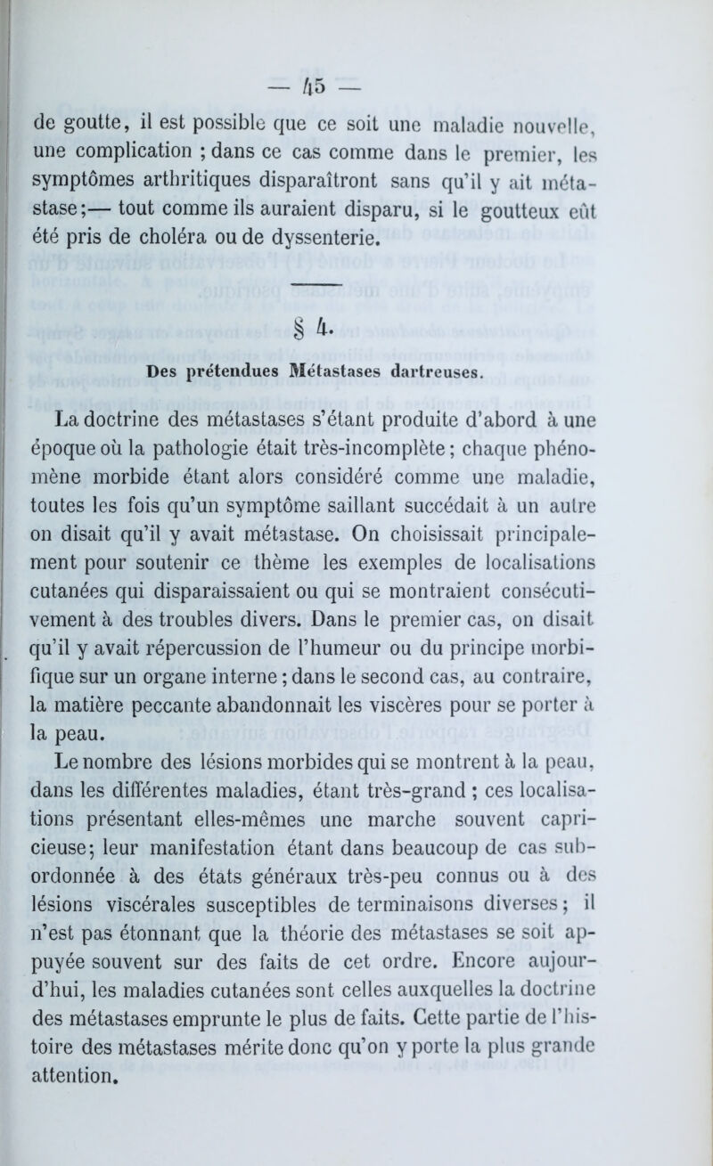 — /i5 — de goutte, il est possible que ce soit une maladie nouvelle, une complication ; dans ce cas comme dans le premier, les symptômes arthritiques disparaîtront sans qu’il y ait méta- stase;— tout comme ils auraient disparu, si le goutteux eût été pris de choléra ou de dyssenterie. § 4- Des prétendues Métastases dartreuses. La doctrine des métastases s’étant produite d’abord à une époque où la pathologie était très-incomplète ; chaque phéno- mène morbide étant alors considéré comme une maladie, toutes les fois qu’un symptôme saillant succédait à un autre on disait qu’il y avait métastase. On choisissait principale- ment pour soutenir ce thème les exemples de localisations cutanées qui disparaissaient ou qui se montraient consécuti- vement à des troubles divers. Dans le premier cas, on disait qu’il y avait répercussion de l’humeur ou du principe morbi- fique sur un organe interne ; dans le second cas, au contraire, la matière peccante abandonnait les viscères pour se porter à la peau. Le nombre des lésions morbides qui se montrent à la peau, dans les différentes maladies, étant très-grand ; ces localisa- tions présentant elles-mêmes une marche souvent capri- cieuse; leur manifestation étant dans beaucoup de cas sub- ordonnée à des états généraux très-peu connus ou à des lésions viscérales susceptibles de terminaisons diverses ; il n’est pas étonnant que la théorie des métastases se soit ap- puyée souvent sur des faits de cet ordre. Encore aujour- d’hui, les maladies cutanées sont celles auxquelles la doctrine des métastases emprunte le plus de faits. Cette partie de l’his- toire des métastases mérite donc qu’on y porte la plus grande attention.