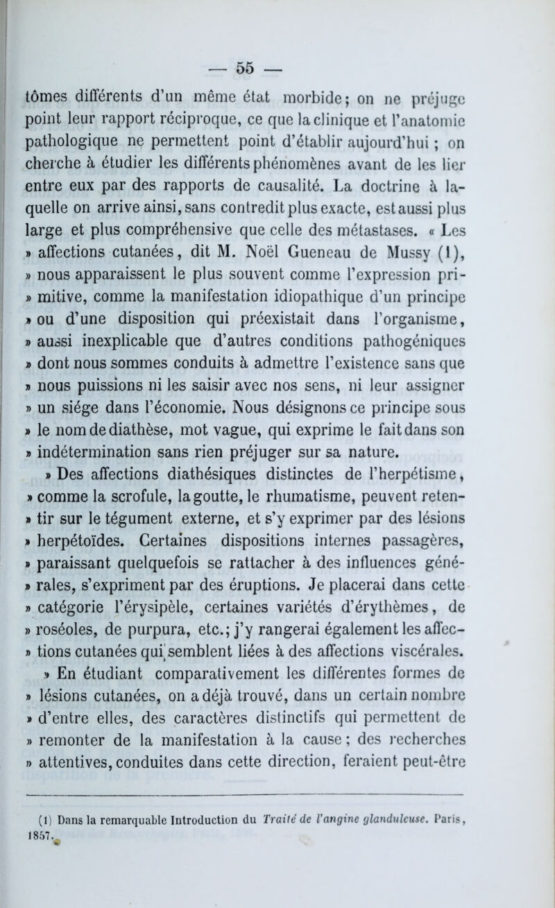 tomes différents d’un même état morbide; on ne préjuge point leur rapport réciproque, ce que la clinique et l’anatomie pathologique ne permettent point d’établir aujourd’hui ; on cherche à étudier les différents phénomènes avant de les lier entre eux par des rapports de causalité. La doctrine à la- quelle on arrive ainsi, sans contredit plus exacte, est aussi plus large et plus compréhensive que celle des métastases. « Les » affections cutanées, dit M. Noël Gueneau de Mussy (1), » nous apparaissent le plus souvent comme l’expression pri- » mitive, comme la manifestation idiopathique d’un principe » ou d’une disposition qui préexistait dans l’organisme, » aussi inexplicable que d’autres conditions pathogéniques » dont nous sommes conduits à admettre l’existence sans que « nous puissions ni les saisir avec nos sens, ni leur assigner » un siège dans l’économie. Nous désignons ce principe sous » le nom de diathèse, mot vague, qui exprime le fait dans son » indétermination sans rien préjuger sur sa nature. «Des affections diathésiques distinctes de l’herpétisme, » comme la scrofule, la goutte, le rhumatisme, peuvent reten- » tir sur le tégument externe, et s’y exprimer par des lésions » herpétoïdes. Certaines dispositions internes passagères, » paraissant quelquefois se rattacher à des influences géné- » raies, s’expriment par des éruptions. Je placerai dans cette » catégorie l’érysipèle, certaines variétés d’érythèmes, de » roséoles, de purpura, etc.; j’y rangerai également les affec- » tions cutanées qui semblent liées à des affections viscérales. » En étudiant comparativement les différentes formes de » lésions cutanées, on a déjà trouvé, dans un certain nombre » d’entre elles, des caractères distinctifs qui permettent de » remonter de la manifestation à la cause ; des recherches » attentives, conduites dans cette direction, feraient peut-être (1) Dans la remarquable Introduction du Traité de l’angine glanduleuse. Paris, 1857