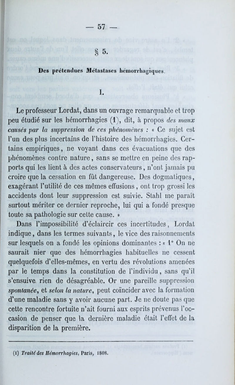 § 5. Des prétendues Métastases hémorrhagiques. Le professeur Lordat, dans un ouvrage remarquable et trop peu étudié sur les hémorrhagies (1), dit, à propos des maux causés par la suppression de ces phénomènes : « Ce sujet est l’un des plus incertains de l’histoire des hémorrhagies. Cer- tains empiriques, ne voyant dans ces évacuations que des phénomènes contre nature, sans se mettre en peine des rap- ports qui les lient à des actes conservateurs, n’ont jamais pu croire que la cessation en fût dangereuse. Des dogmatiques, exagérant l’utilité de ces mêmes effusions, ont trop grossi les accidents dont leur suppression est suivie. Stahl me paraît surtout mériter ce dernier reproche, lui qui a fondé presque toute sa pathologie sur cette cause. » Dans l’impossibilité d’éclaircir ces incertitudes, Lordat indique, dans les termes suivants, le vice des raisonnements sur lesquels on a fondé les opinions dominantes : « 1° On ne saurait nier que des hémorrhagies habituelles ne cessent quelquefois d’elles-mêmes, en vertu des révolutions amenées par le temps dans la constitution de l’individu, sans qu’il s’ensuive rien de désagréable. Or une pareille suppression spontanée, et selon la nature, peut coïncider avec la formation d’une maladie sans y avoir aucune part. Je ne doute pas que cette rencontre fortuite n’ait fourni aux esprits prévenus l’oc- casion de penser que la dernière maladie était l’effet de la disparition de la première. (1) Traité des Hémorrhagies, Paris, 1808.